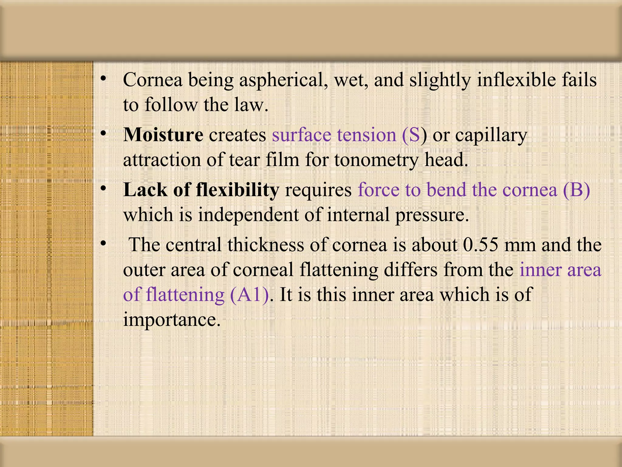 • Cornea being aspherical, wet, and slightly inflexible fails
  to follow the law.
• Moisture creates surface tension (S) or capillary
  attraction of tear film for tonometry head.
• Lack of flexibility requires force to bend the cornea (B)
  which is independent of internal pressure.
• The central thickness of cornea is about 0.55 mm and the
  outer area of corneal flattening differs from the inner area
  of flattening (A1). It is this inner area which is of
  importance.
 