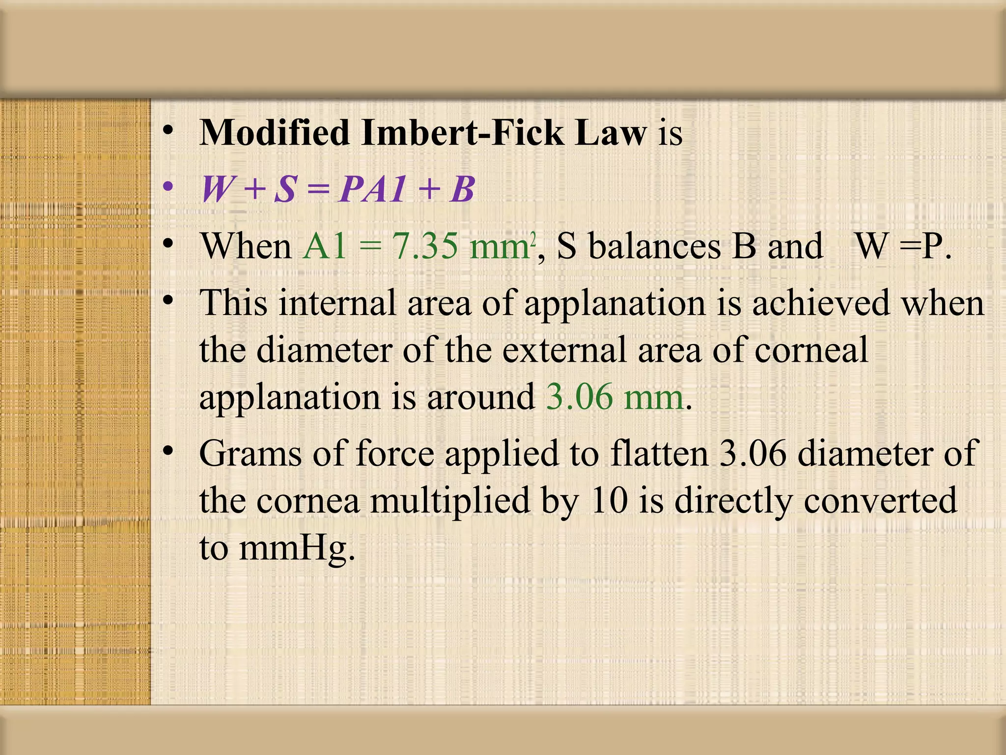 • Modified Imbert-Fick Law is
• W + S = PA1 + B
• When A1 = 7.35 mm2, S balances B and W =P.
• This internal area of applanation is achieved when
  the diameter of the external area of corneal
  applanation is around 3.06 mm.
• Grams of force applied to flatten 3.06 diameter of
  the cornea multiplied by 10 is directly converted
  to mmHg.
 