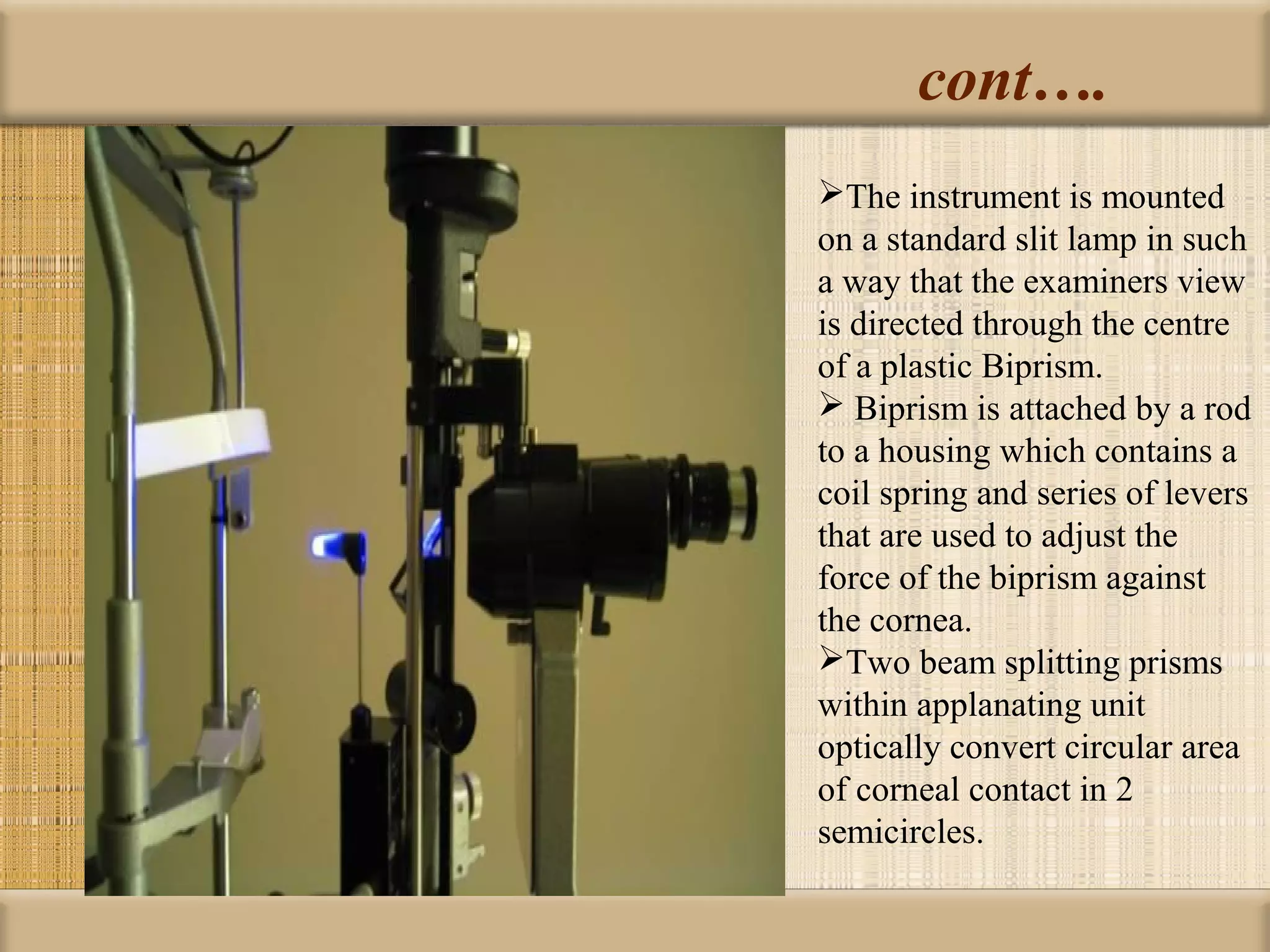 cont….
The instrument is mounted
on a standard slit lamp in such
a way that the examiners view
is directed through the centre
of a plastic Biprism.
 Biprism is attached by a rod
to a housing which contains a
coil spring and series of levers
that are used to adjust the
force of the biprism against
the cornea.
Two beam splitting prisms
within applanating unit
optically convert circular area
of corneal contact in 2
semicircles.
 