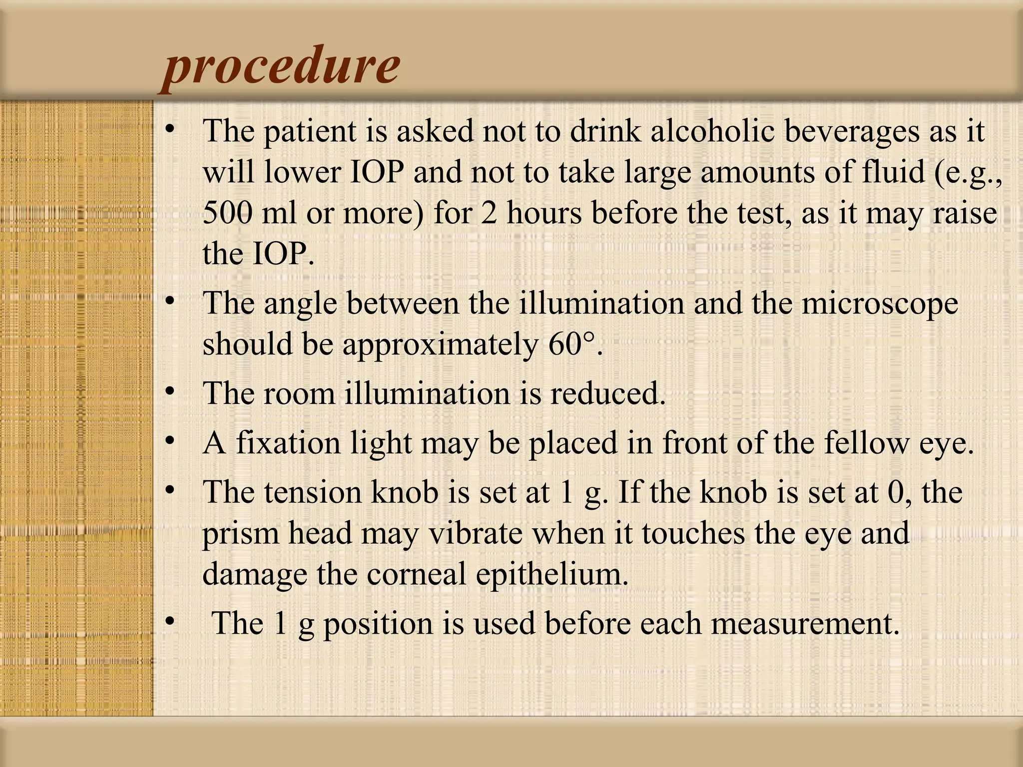 procedure
• The patient is asked not to drink alcoholic beverages as it
  will lower IOP and not to take large amounts of fluid (e.g.,
  500 ml or more) for 2 hours before the test, as it may raise
  the IOP.
• The angle between the illumination and the microscope
  should be approximately 60°.
• The room illumination is reduced.
• A fixation light may be placed in front of the fellow eye.
• The tension knob is set at 1 g. If the knob is set at 0, the
  prism head may vibrate when it touches the eye and
  damage the corneal epithelium.
• The 1 g position is used before each measurement.
 