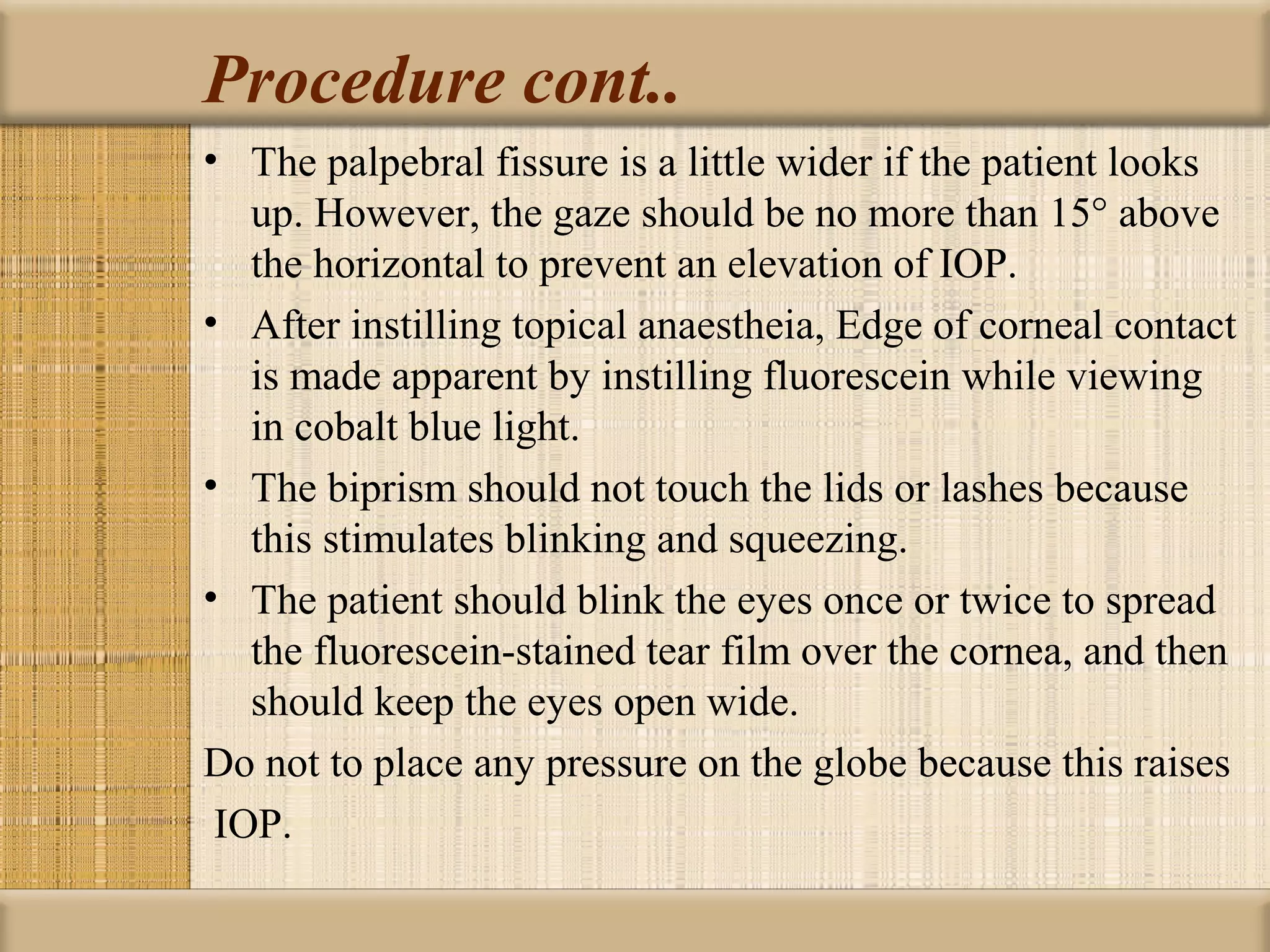 Procedure cont..
• The palpebral fissure is a little wider if the patient looks
   up. However, the gaze should be no more than 15° above
   the horizontal to prevent an elevation of IOP.
• After instilling topical anaestheia, Edge of corneal contact
   is made apparent by instilling fluorescein while viewing
   in cobalt blue light.
• The biprism should not touch the lids or lashes because
   this stimulates blinking and squeezing.
• The patient should blink the eyes once or twice to spread
   the fluorescein-stained tear film over the cornea, and then
   should keep the eyes open wide.
Do not to place any pressure on the globe because this raises
 IOP.
 