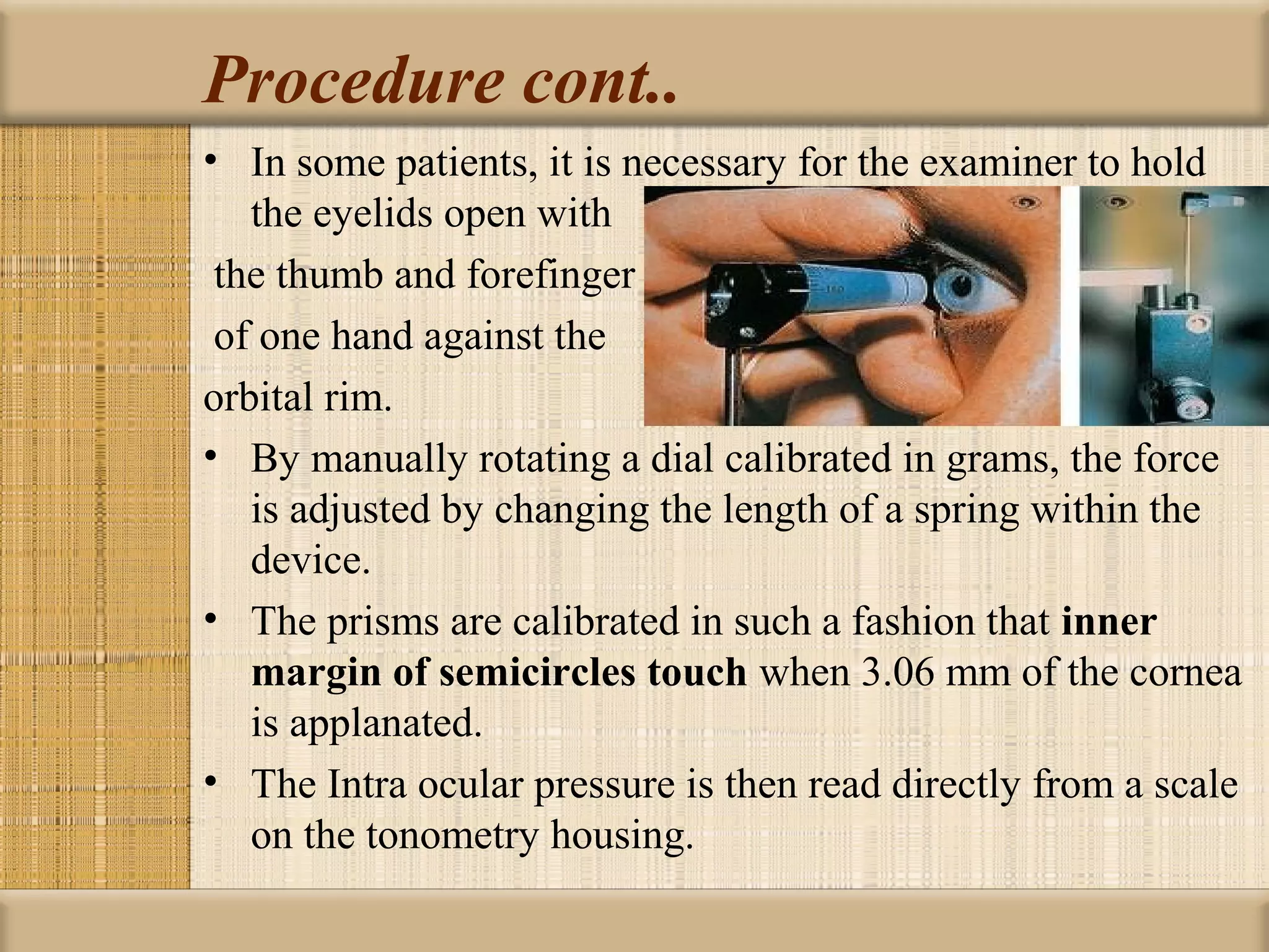 Procedure cont..
• In some patients, it is necessary for the examiner to hold
   the eyelids open with
 the thumb and forefinger
 of one hand against the
orbital rim.
• By manually rotating a dial calibrated in grams, the force
   is adjusted by changing the length of a spring within the
   device.
• The prisms are calibrated in such a fashion that inner 
   margin of semicircles touch when 3.06 mm of the cornea
   is applanated.
• The Intra ocular pressure is then read directly from a scale
   on the tonometry housing.
 