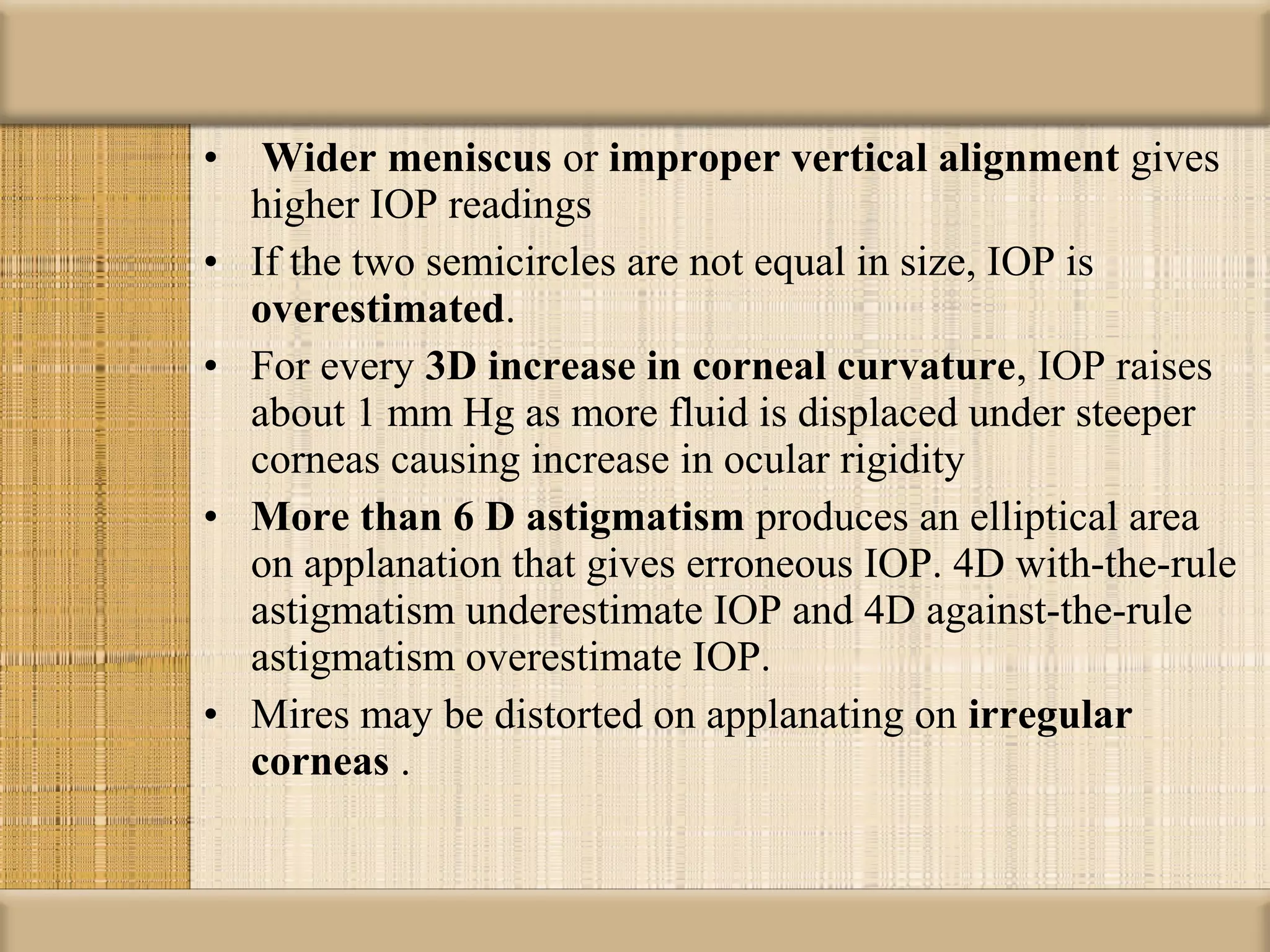 •    Wider meniscus or improper vertical alignment gives
    higher IOP readings
•   If the two semicircles are not equal in size, IOP is
    overestimated.
•   For every 3D increase in corneal curvature, IOP raises
    about 1 mm Hg as more fluid is displaced under steeper
    corneas causing increase in ocular rigidity
•   More than 6 D astigmatism produces an elliptical area
    on applanation that gives erroneous IOP. 4D with-the-rule
    astigmatism underestimate IOP and 4D against-the-rule
    astigmatism overestimate IOP.
•   Mires may be distorted on applanating on irregular 
    corneas .
 