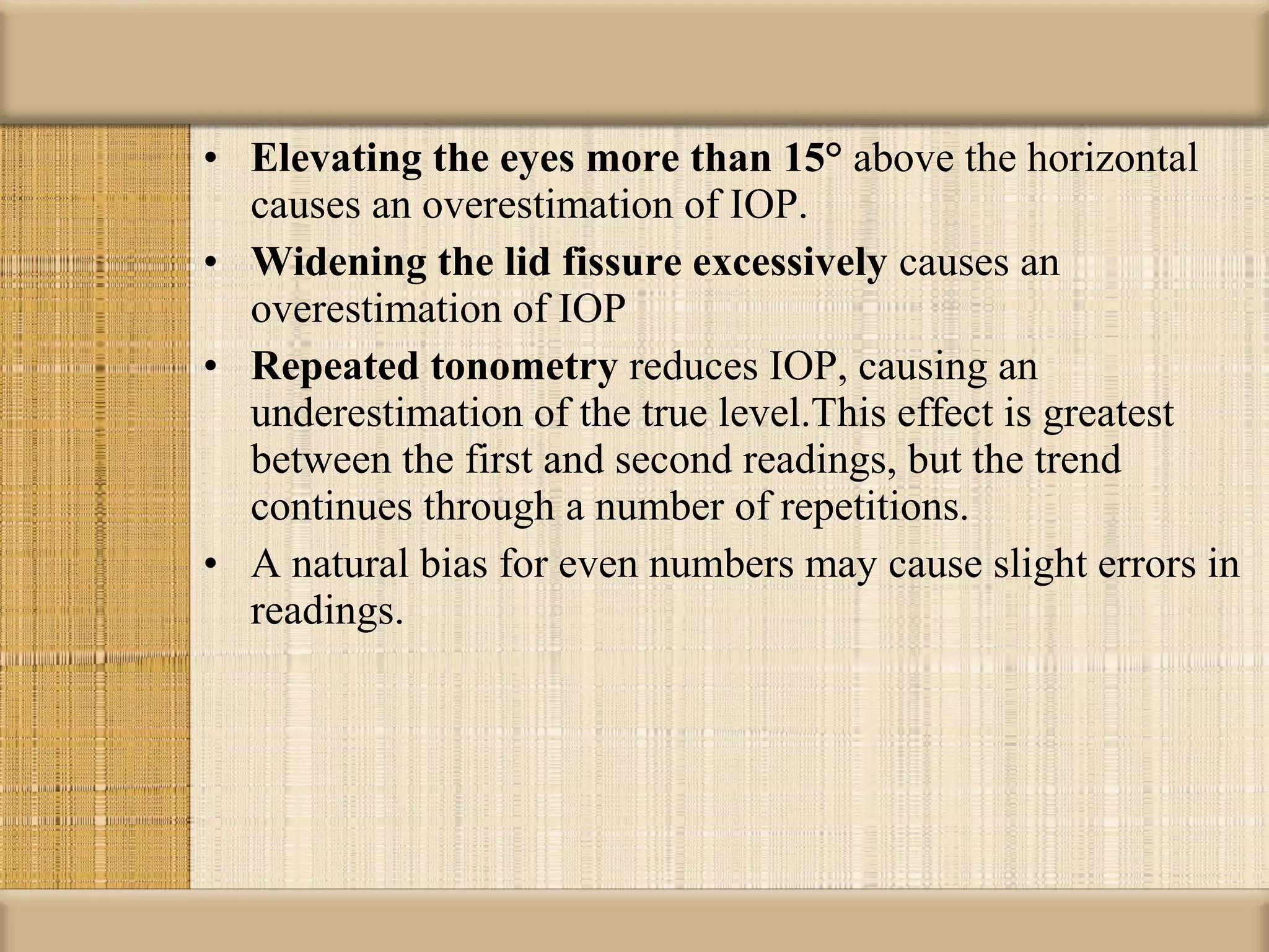 • Elevating the eyes more than 15° above the horizontal
  causes an overestimation of IOP.
• Widening the lid fissure excessively causes an
  overestimation of IOP
• Repeated tonometry reduces IOP, causing an
  underestimation of the true level.This effect is greatest
  between the first and second readings, but the trend
  continues through a number of repetitions.
• A natural bias for even numbers may cause slight errors in
  readings.
 