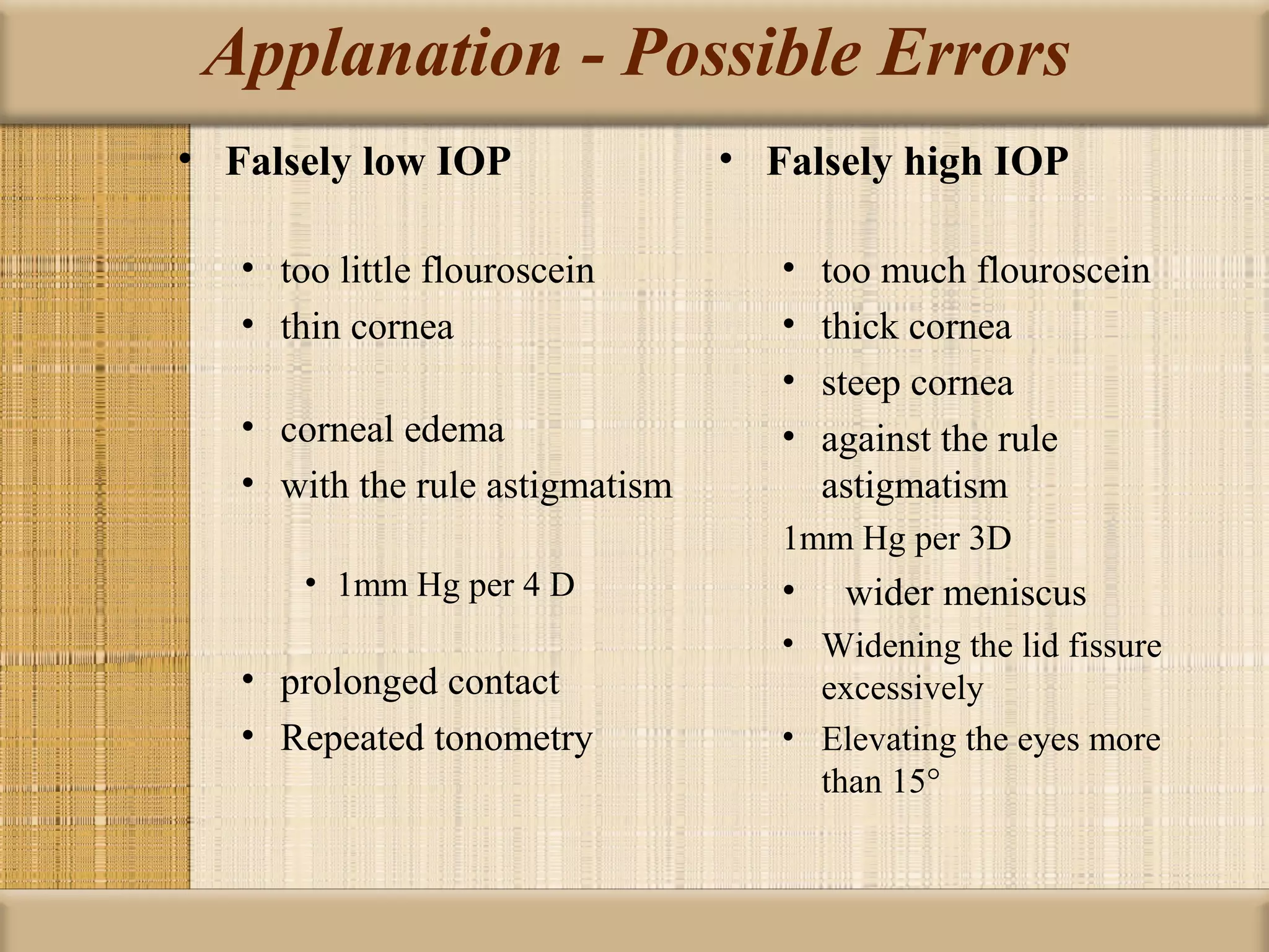 Applanation - Possible Errors
• Falsely low IOP                • Falsely high IOP

   • too little flouroscein         •   too much flouroscein
   • thin cornea                    •   thick cornea
                                    •   steep cornea
   • corneal edema                  •   against the rule
   • with the rule astigmatism          astigmatism
                                    1mm Hg per 3D
       • 1mm Hg per 4 D             •    wider meniscus
                                    • Widening the lid fissure
   • prolonged contact                excessively
   • Repeated tonometry             • Elevating the eyes more
                                      than 15°
 