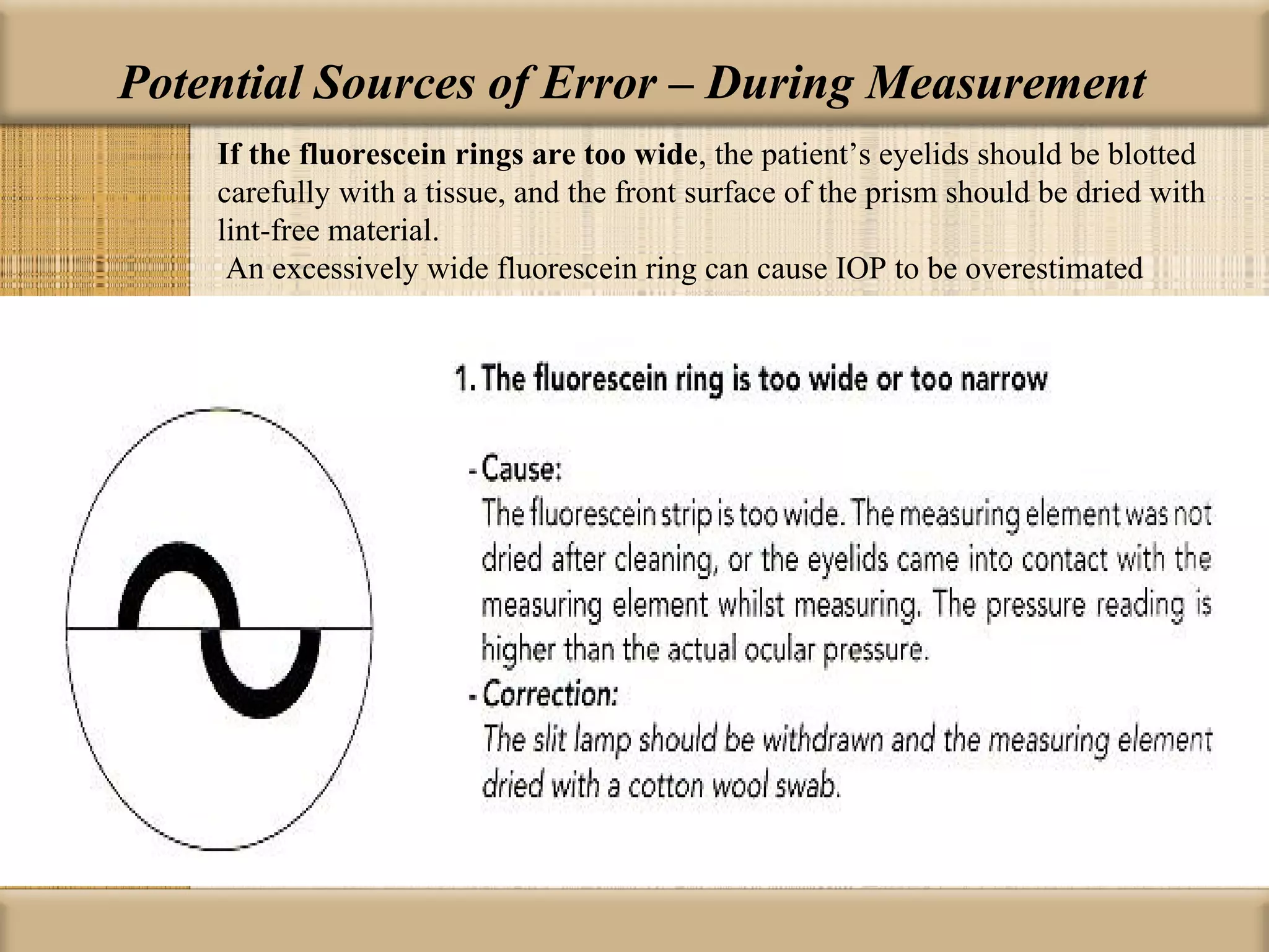 Potential Sources of Error – During Measurement
    If the fluorescein rings are too wide, the patient’s eyelids should be blotted
    carefully with a tissue, and the front surface of the prism should be dried with
    lint-free material.
     An excessively wide fluorescein ring can cause IOP to be overestimated
 