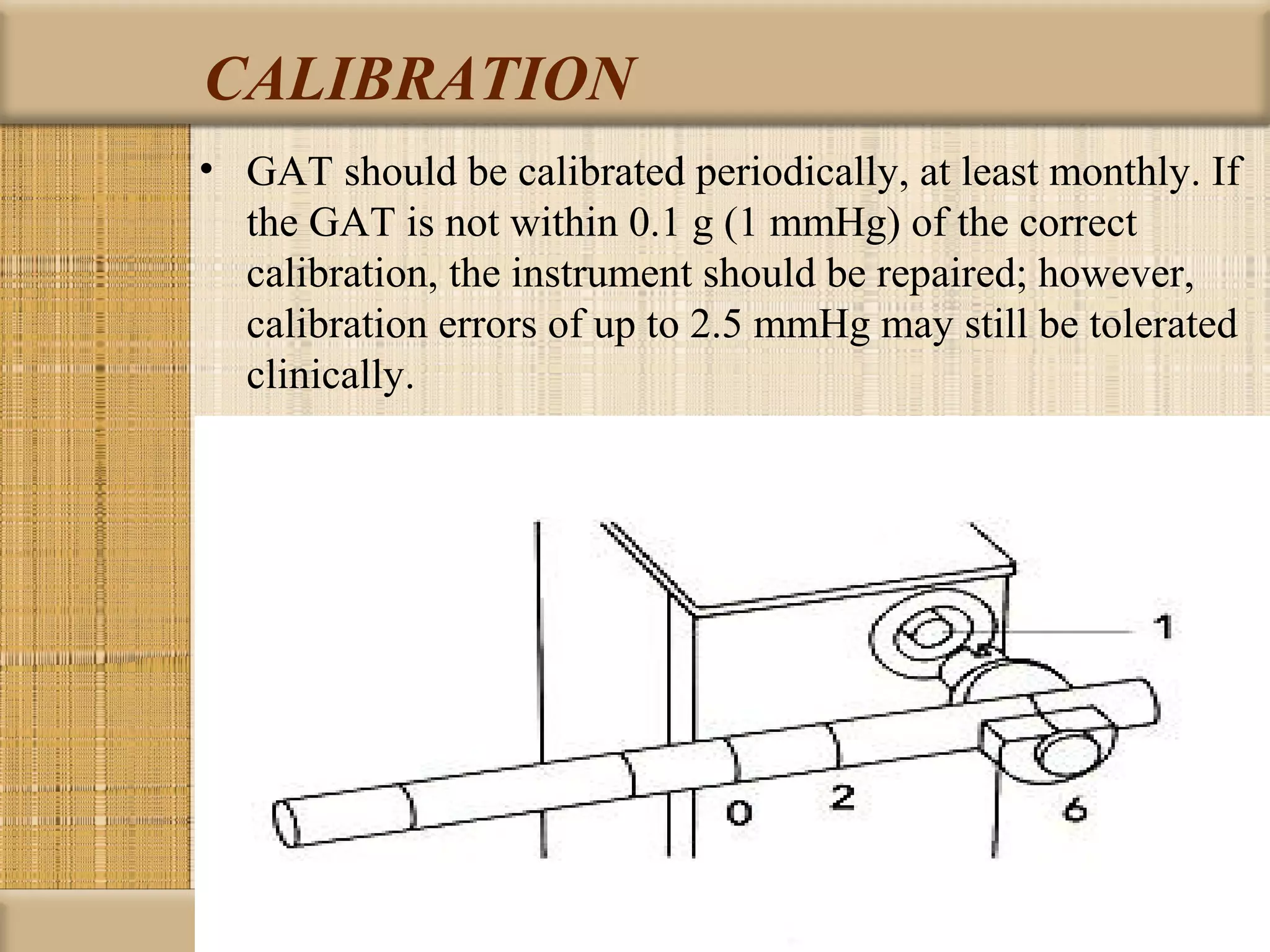 CALIBRATION
• GAT should be calibrated periodically, at least monthly. If
  the GAT is not within 0.1 g (1 mmHg) of the correct
  calibration, the instrument should be repaired; however,
  calibration errors of up to 2.5 mmHg may still be tolerated
  clinically.
 