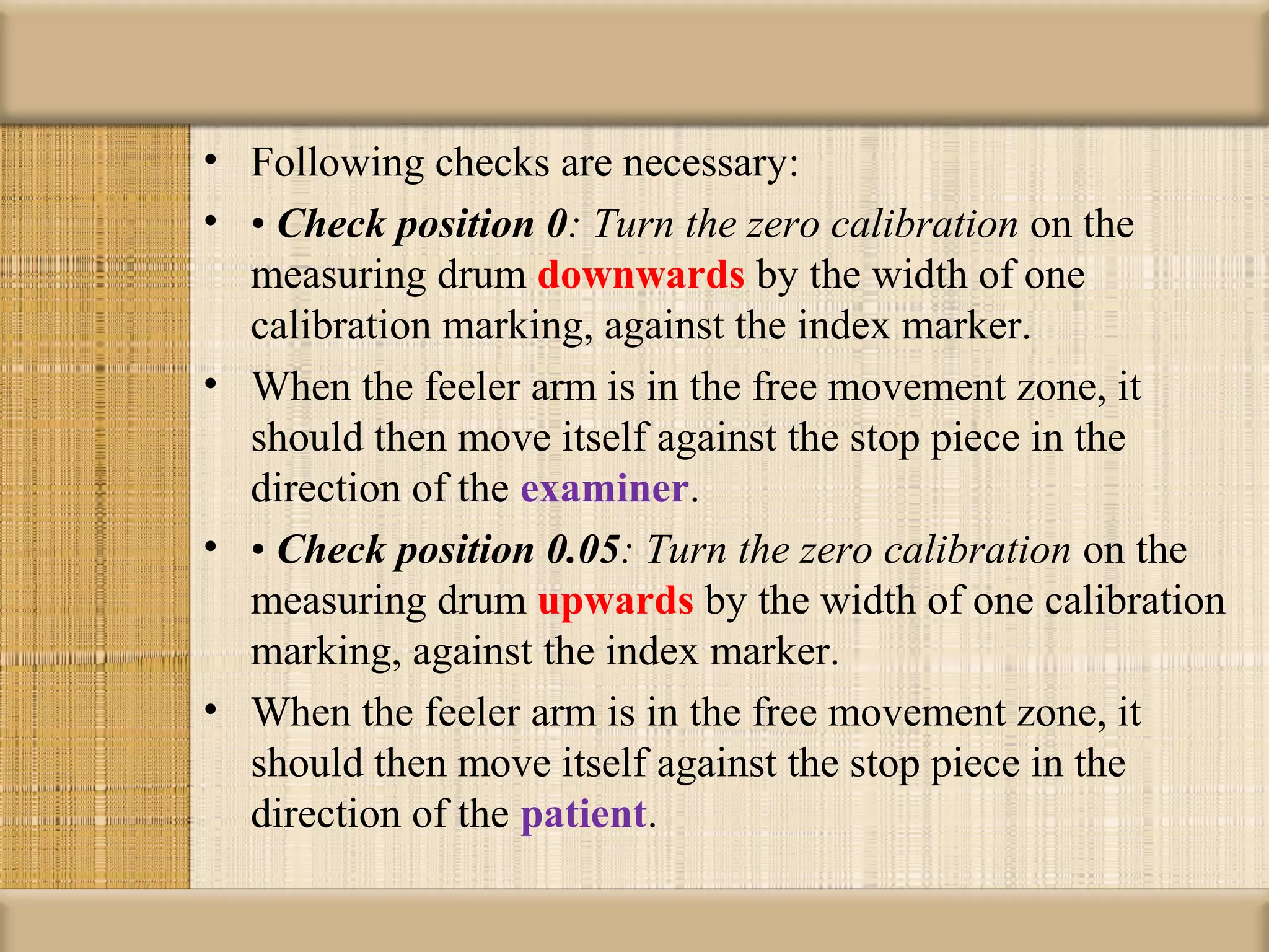 • Following checks are necessary:
• • Check position 0: Turn the zero calibration on the
  measuring drum downwards by the width of one
  calibration marking, against the index marker.
• When the feeler arm is in the free movement zone, it
  should then move itself against the stop piece in the
  direction of the examiner.
• • Check position 0.05: Turn the zero calibration on the
  measuring drum upwards by the width of one calibration
  marking, against the index marker.
• When the feeler arm is in the free movement zone, it
  should then move itself against the stop piece in the
  direction of the patient.
 