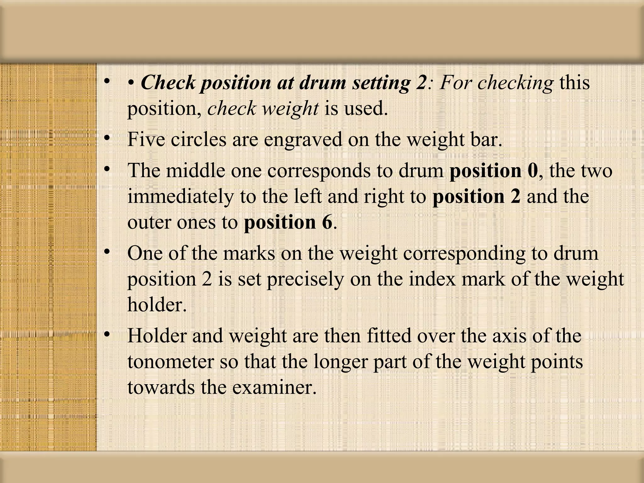 • • Check position at drum setting 2: For checking this
  position, check weight is used.
• Five circles are engraved on the weight bar.
• The middle one corresponds to drum position 0, the two
  immediately to the left and right to position 2 and the
  outer ones to position 6.
• One of the marks on the weight corresponding to drum
  position 2 is set precisely on the index mark of the weight
  holder.
• Holder and weight are then fitted over the axis of the
  tonometer so that the longer part of the weight points
  towards the examiner.
 