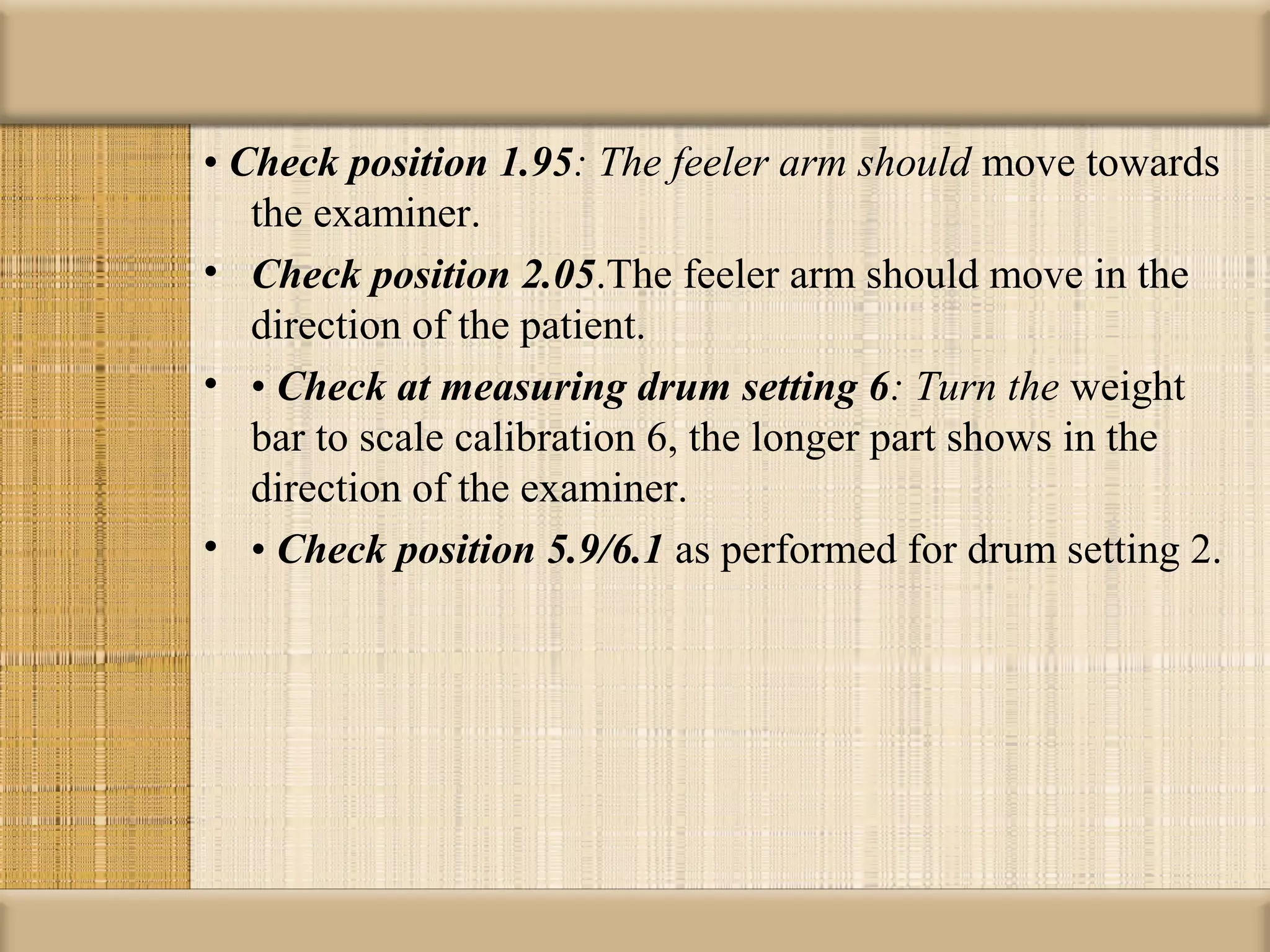 • Check position 1.95: The feeler arm should move towards
   the examiner.
• Check position 2.05.The feeler arm should move in the
   direction of the patient.
• • Check at measuring drum setting 6: Turn the weight
   bar to scale calibration 6, the longer part shows in the
   direction of the examiner.
• • Check position 5.9/6.1 as performed for drum setting 2.
 