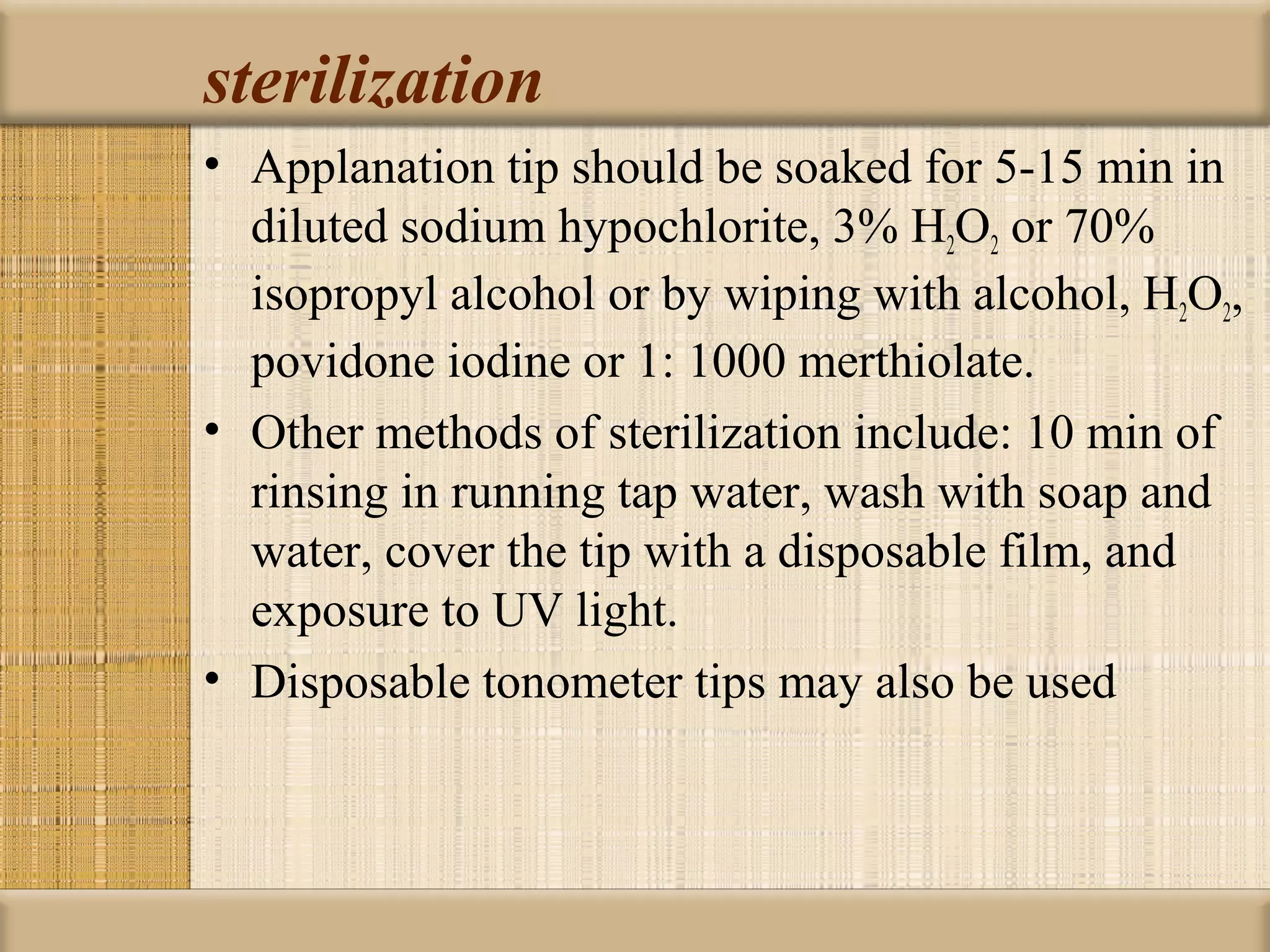 sterilization
• Applanation tip should be soaked for 5-15 min in
  diluted sodium hypochlorite, 3% H2O2 or 70%
  isopropyl alcohol or by wiping with alcohol, H2O2,
  povidone iodine or 1: 1000 merthiolate.
• Other methods of sterilization include: 10 min of
  rinsing in running tap water, wash with soap and
  water, cover the tip with a disposable film, and
  exposure to UV light.
• Disposable tonometer tips may also be used
 