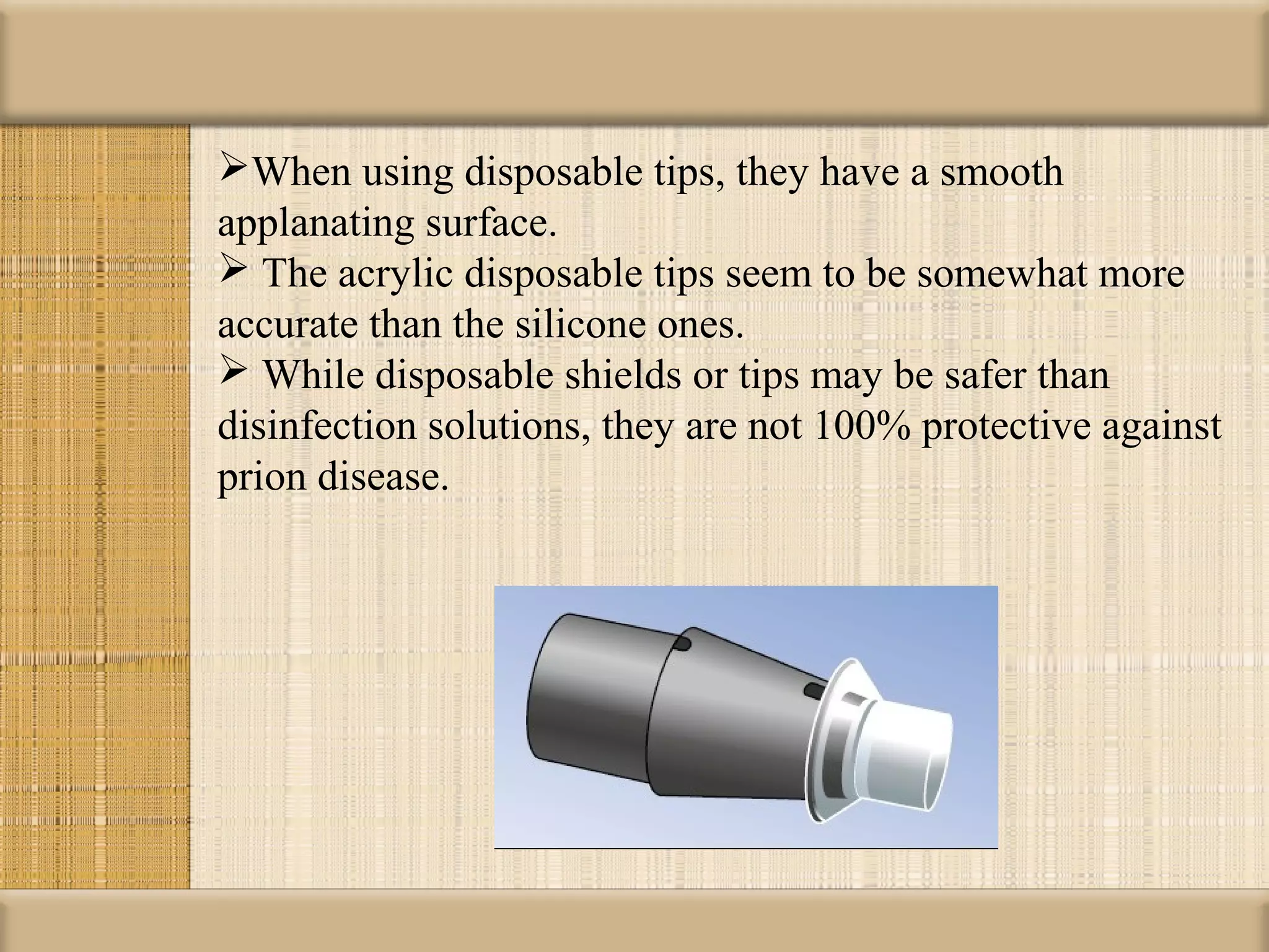 When using disposable tips, they have a smooth
applanating surface.
 The acrylic disposable tips seem to be somewhat more
accurate than the silicone ones.
 While disposable shields or tips may be safer than
disinfection solutions, they are not 100% protective against
prion disease.
 