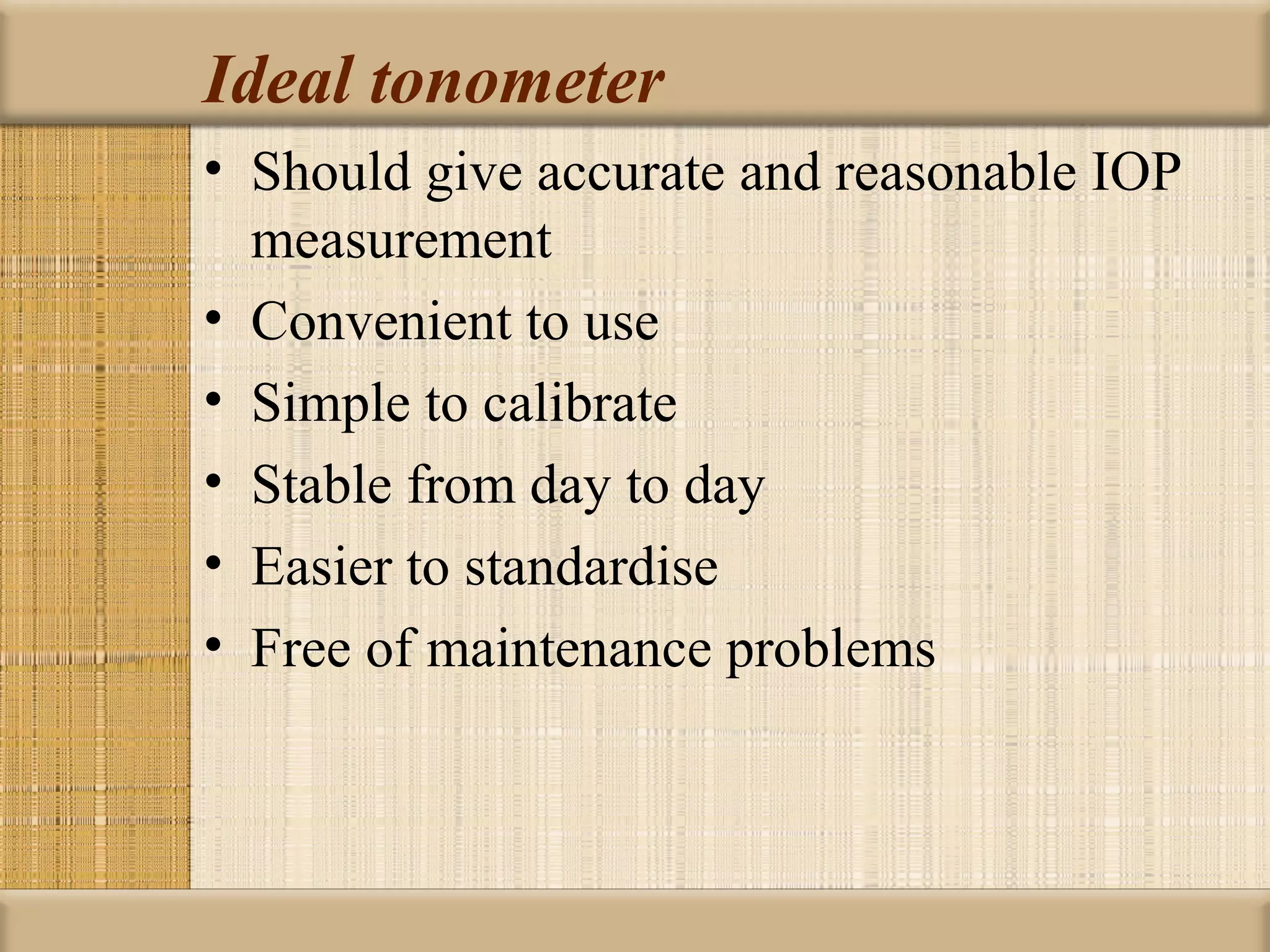 Ideal tonometer
• Should give accurate and reasonable IOP
  measurement
• Convenient to use
• Simple to calibrate
• Stable from day to day
• Easier to standardise
• Free of maintenance problems
 