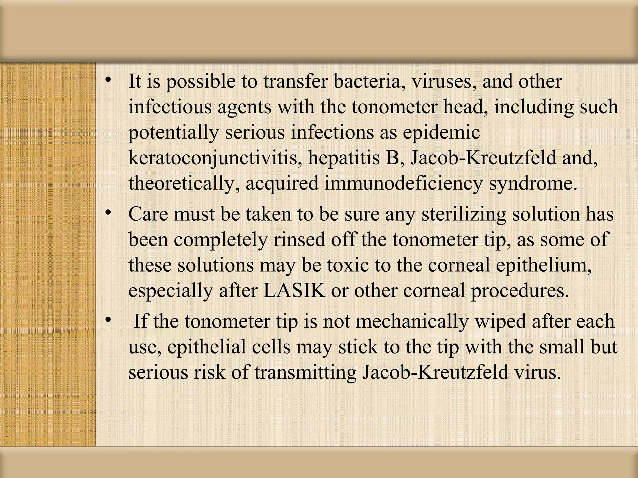 • It is possible to transfer bacteria, viruses, and other
  infectious agents with the tonometer head, including such
  potentially serious infections as epidemic
  keratoconjunctivitis, hepatitis B, Jacob-Kreutzfeld and,
  theoretically, acquired immunodeficiency syndrome.
• Care must be taken to be sure any sterilizing solution has
  been completely rinsed off the tonometer tip, as some of
  these solutions may be toxic to the corneal epithelium,
  especially after LASIK or other corneal procedures.
• If the tonometer tip is not mechanically wiped after each
  use, epithelial cells may stick to the tip with the small but
  serious risk of transmitting Jacob-Kreutzfeld virus.
 