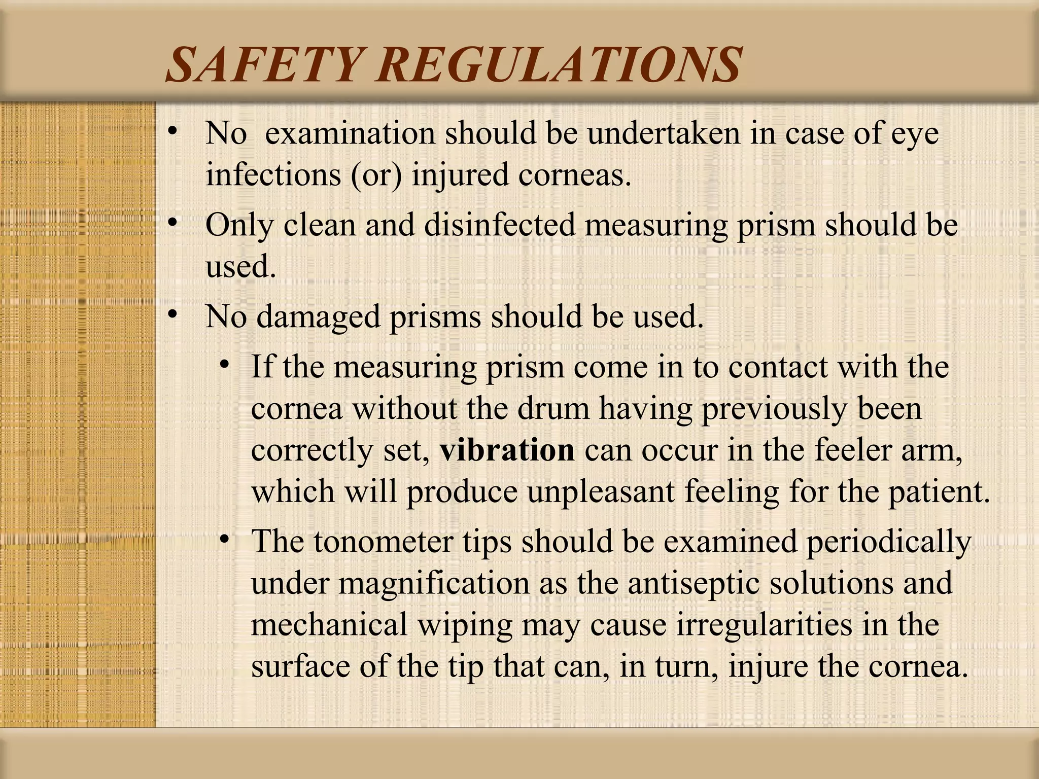 SAFETY REGULATIONS
• No examination should be undertaken in case of eye
  infections (or) injured corneas.
• Only clean and disinfected measuring prism should be
  used.
• No damaged prisms should be used.
   • If the measuring prism come in to contact with the
     cornea without the drum having previously been
     correctly set, vibration can occur in the feeler arm,
     which will produce unpleasant feeling for the patient.
   • The tonometer tips should be examined periodically
     under magnification as the antiseptic solutions and
     mechanical wiping may cause irregularities in the
     surface of the tip that can, in turn, injure the cornea.
 