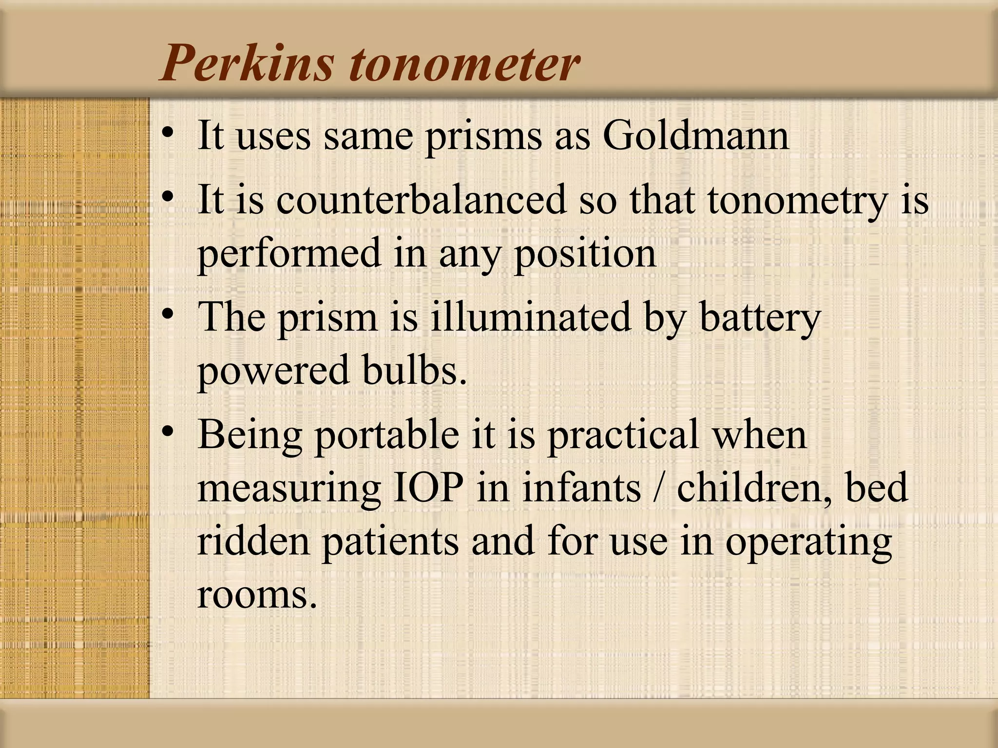 Perkins tonometer
• It uses same prisms as Goldmann
• It is counterbalanced so that tonometry is
  performed in any position
• The prism is illuminated by battery
  powered bulbs.
• Being portable it is practical when
  measuring IOP in infants / children, bed
  ridden patients and for use in operating
  rooms.
 