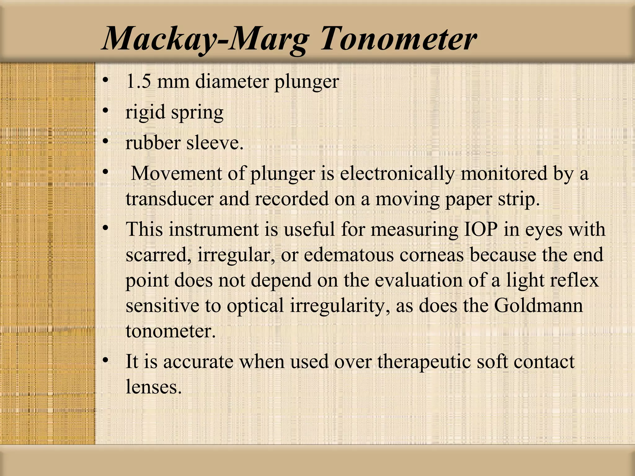 Mackay-Marg Tonometer
• 1.5 mm diameter plunger
• rigid spring
• rubber sleeve.
• Movement of plunger is electronically monitored by a
  transducer and recorded on a moving paper strip.
• This instrument is useful for measuring IOP in eyes with
  scarred, irregular, or edematous corneas because the end
  point does not depend on the evaluation of a light reflex
  sensitive to optical irregularity, as does the Goldmann
  tonometer.
• It is accurate when used over therapeutic soft contact
  lenses.
 