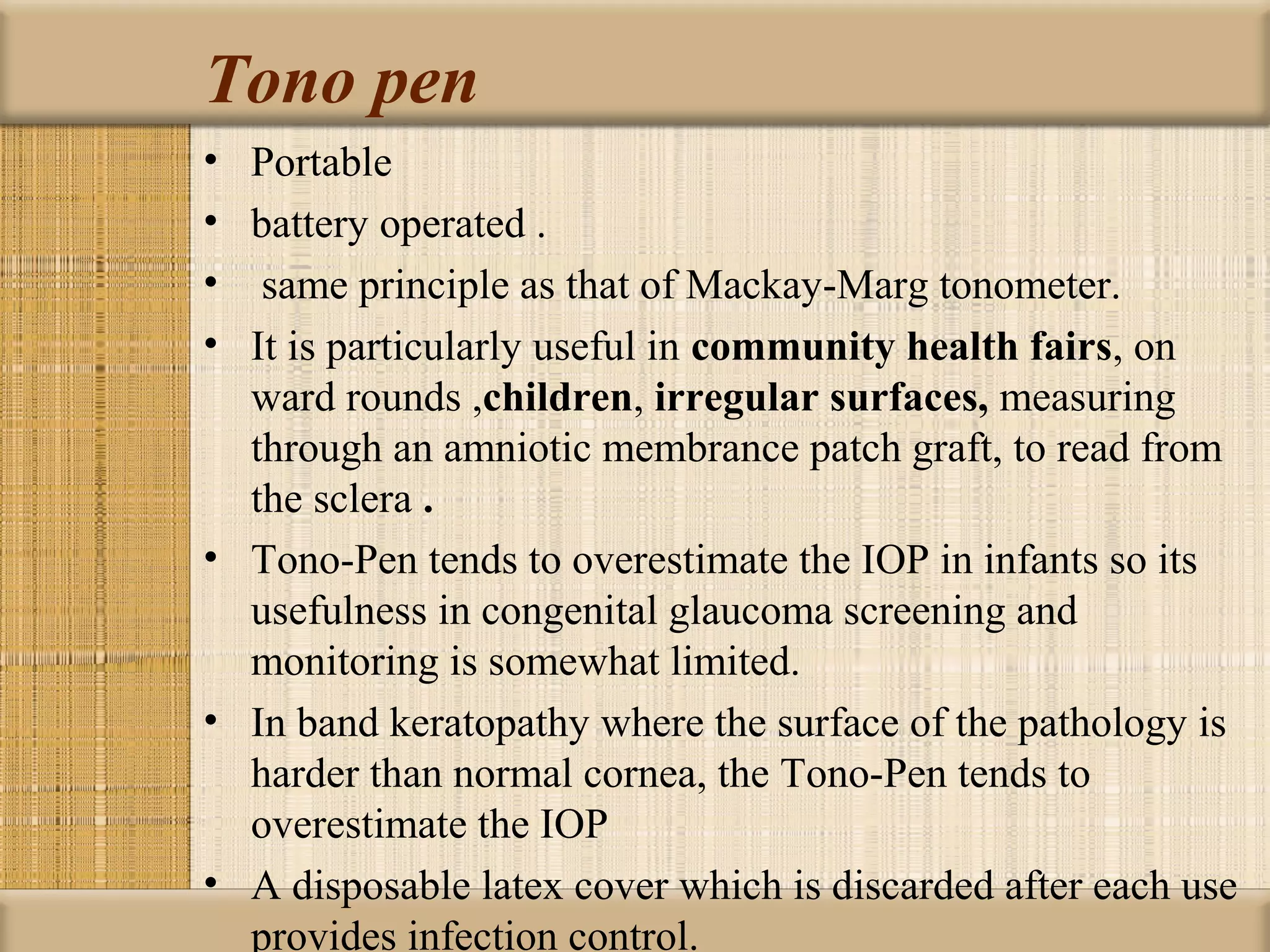 Tono pen
• Portable
• battery operated .
• same principle as that of Mackay-Marg tonometer.
• It is particularly useful in community health fairs, on
  ward rounds ,children, irregular surfaces, measuring
  through an amniotic membrance patch graft, to read from
  the sclera .
• Tono-Pen tends to overestimate the IOP in infants so its
  usefulness in congenital glaucoma screening and
  monitoring is somewhat limited.
• In band keratopathy where the surface of the pathology is
  harder than normal cornea, the Tono-Pen tends to
  overestimate the IOP
• A disposable latex cover which is discarded after each use
  provides infection control.
 