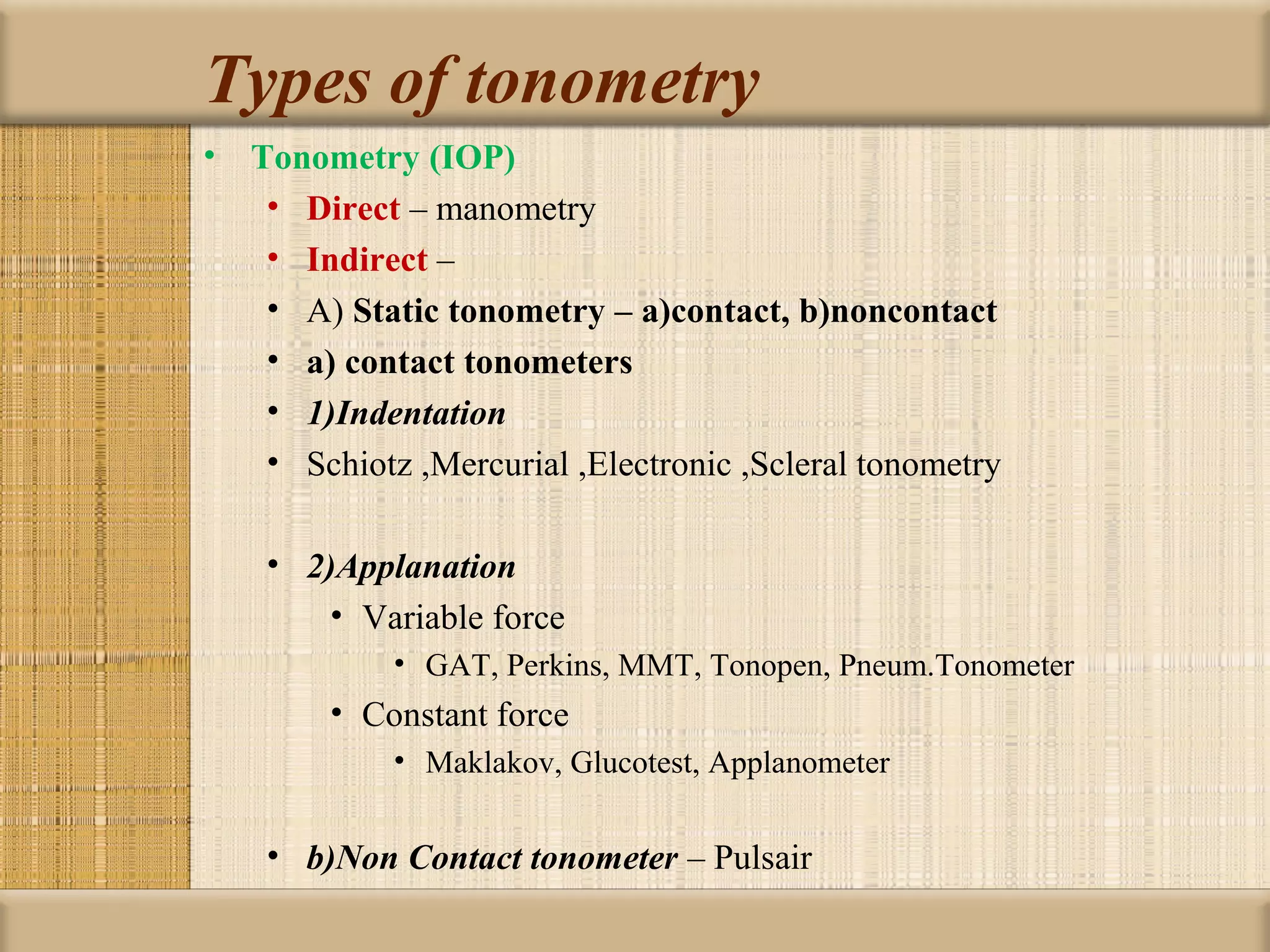 Types of tonometry
• Tonometry (IOP)
   • Direct – manometry
   • Indirect –
   • A) Static tonometry – a)contact, b)noncontact
   • a) contact tonometers
   • 1)Indentation
   • Schiotz ,Mercurial ,Electronic ,Scleral tonometry

    • 2)Applanation
        • Variable force
            • GAT, Perkins, MMT, Tonopen, Pneum.Tonometer
        • Constant force
            • Maklakov, Glucotest, Applanometer


    • b)Non Contact tonometer – Pulsair
 