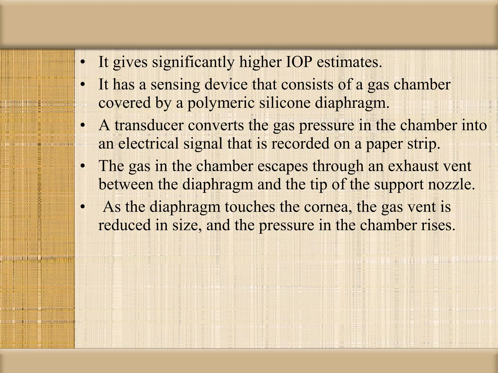 • It gives significantly higher IOP estimates.
• It has a sensing device that consists of a gas chamber
  covered by a polymeric silicone diaphragm.
• A transducer converts the gas pressure in the chamber into
  an electrical signal that is recorded on a paper strip.
• The gas in the chamber escapes through an exhaust vent
  between the diaphragm and the tip of the support nozzle.
• As the diaphragm touches the cornea, the gas vent is
  reduced in size, and the pressure in the chamber rises.
 