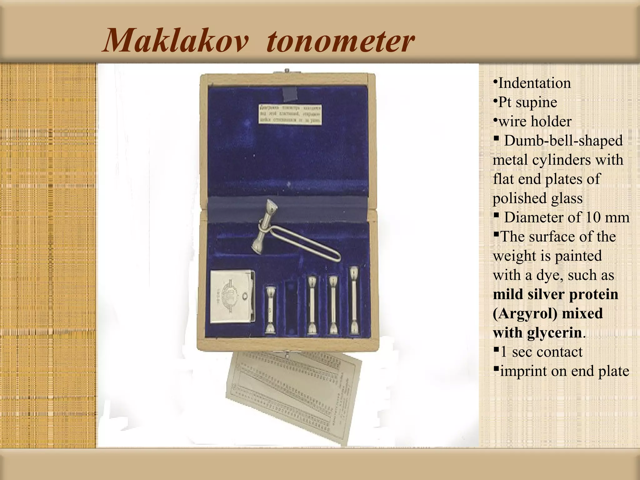 Maklakov tonometer
                     •Indentation
                     •Pt supine
                     •wire holder
                      Dumb-bell-shaped
                     metal cylinders with
                     flat end plates of
                     polished glass
                      Diameter of 10 mm
                     The surface of the
                     weight is painted
                     with a dye, such as
                     mild silver protein 
                     (Argyrol) mixed 
                     with glycerin.
                     1 sec contact
                     imprint on end plate
 