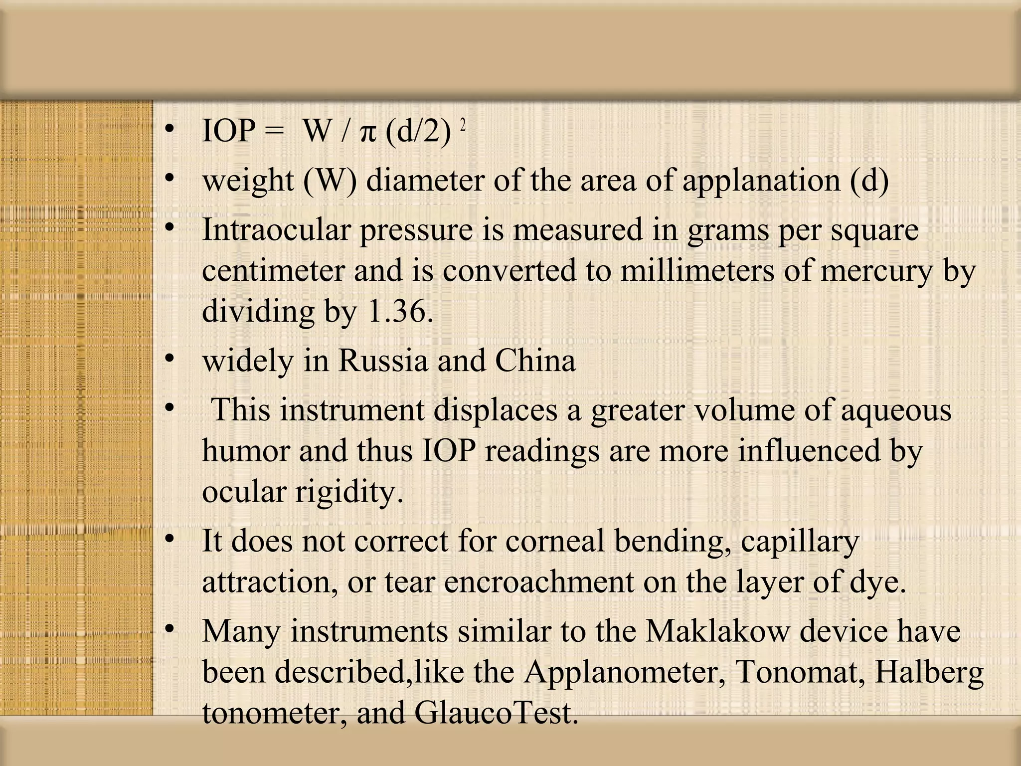• IOP = W / π (d/2) 2
• weight (W) diameter of the area of applanation (d)
• Intraocular pressure is measured in grams per square
  centimeter and is converted to millimeters of mercury by
  dividing by 1.36.
• widely in Russia and China
• This instrument displaces a greater volume of aqueous
  humor and thus IOP readings are more influenced by
  ocular rigidity.
• It does not correct for corneal bending, capillary
  attraction, or tear encroachment on the layer of dye.
• Many instruments similar to the Maklakow device have
  been described,like the Applanometer, Tonomat, Halberg
  tonometer, and GlaucoTest.
 