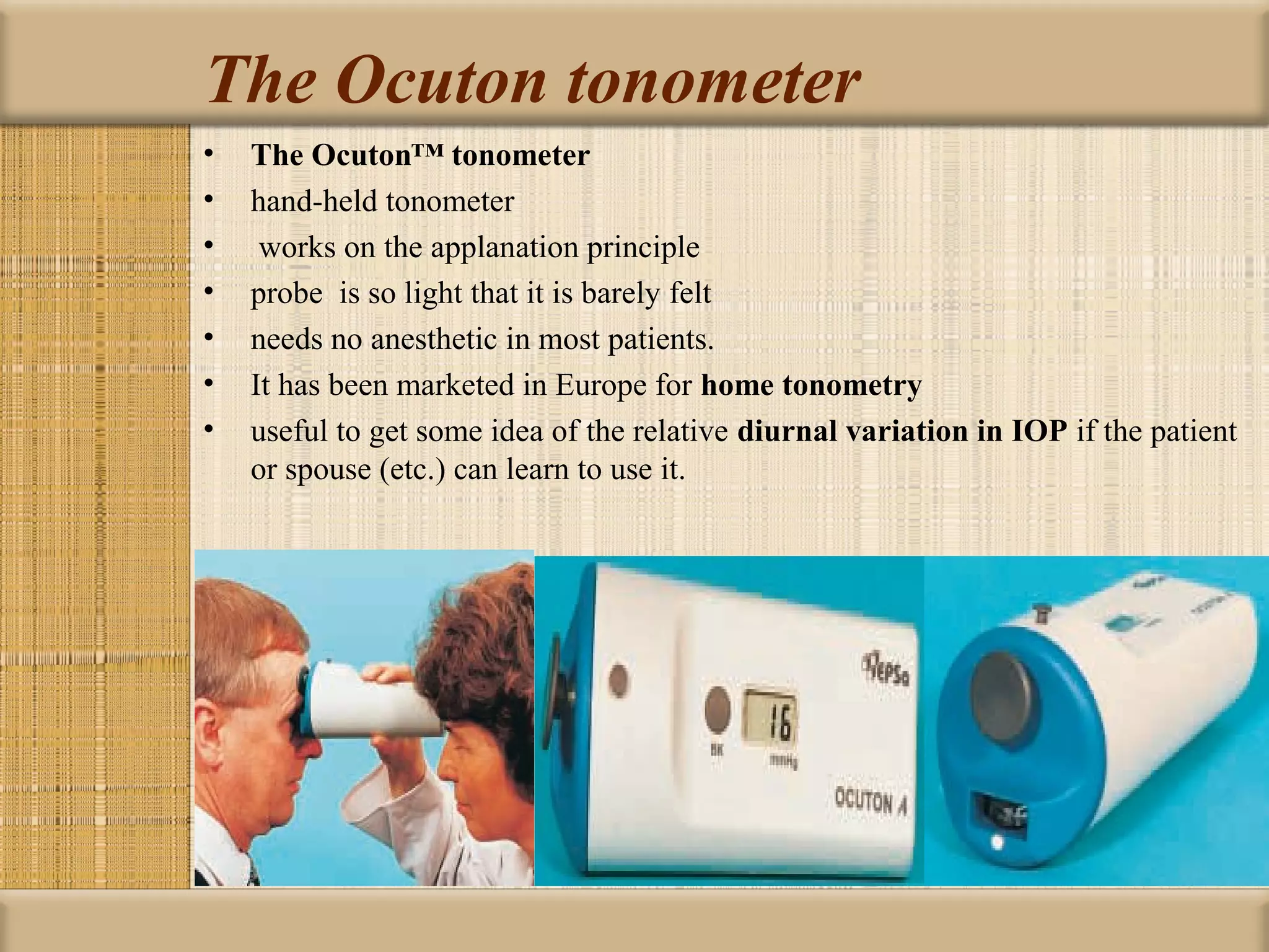 The Ocuton tonometer
•   The Ocuton™ tonometer
•   hand-held tonometer
•    works on the applanation principle
•   probe is so light that it is barely felt
•   needs no anesthetic in most patients.
•   It has been marketed in Europe for home tonometry 
•   useful to get some idea of the relative diurnal variation in IOP if the patient
    or spouse (etc.) can learn to use it.
 