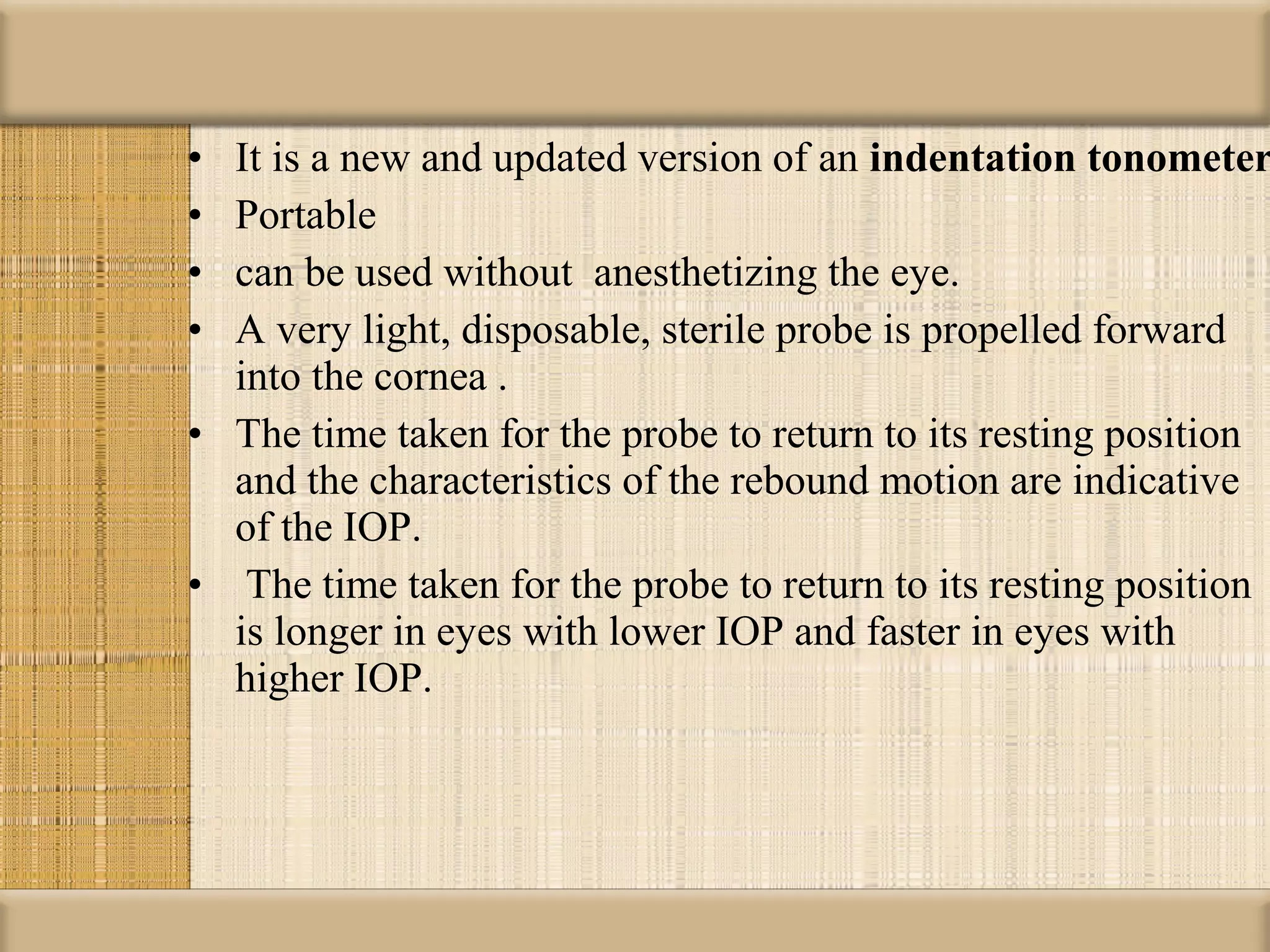• It is a new and updated version of an indentation tonometer
• Portable
• can be used without anesthetizing the eye.
• A very light, disposable, sterile probe is propelled forward
  into the cornea .
• The time taken for the probe to return to its resting position
  and the characteristics of the rebound motion are indicative
  of the IOP.
• The time taken for the probe to return to its resting position
  is longer in eyes with lower IOP and faster in eyes with
  higher IOP.
 