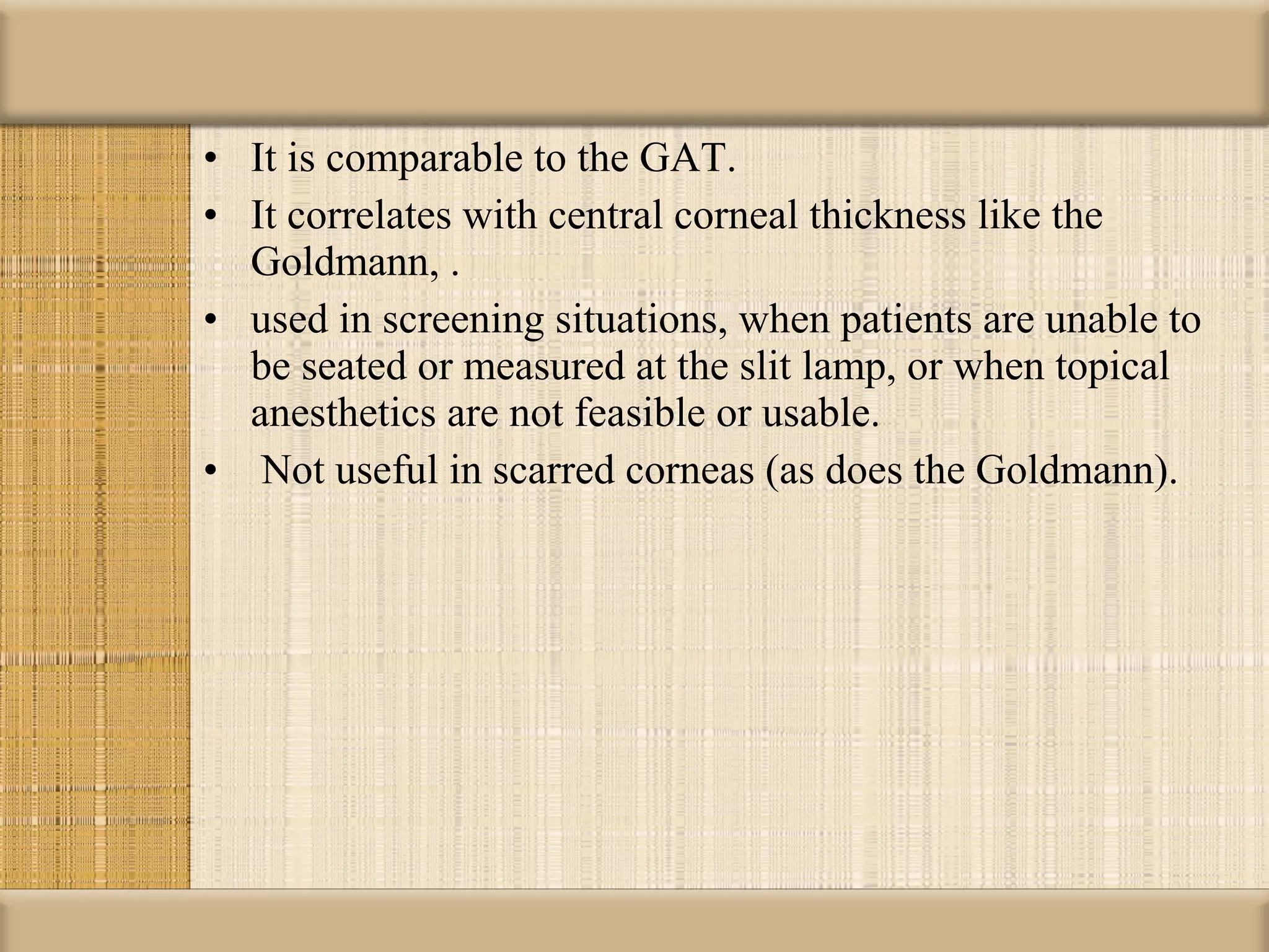 • It is comparable to the GAT.
• It correlates with central corneal thickness like the
  Goldmann, .
• used in screening situations, when patients are unable to
  be seated or measured at the slit lamp, or when topical
  anesthetics are not feasible or usable.
• Not useful in scarred corneas (as does the Goldmann).
 