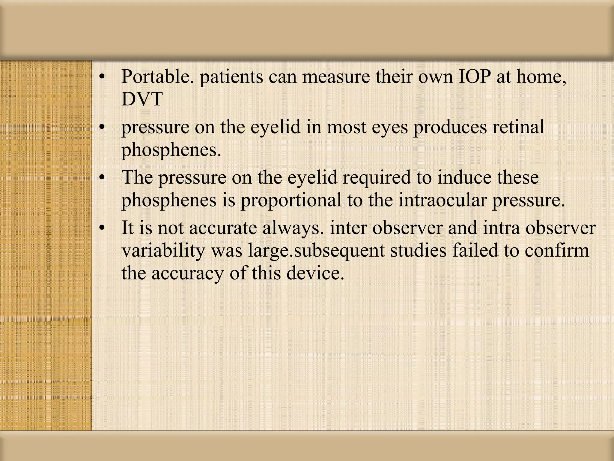 • Portable. patients can measure their own IOP at home,
  DVT
• pressure on the eyelid in most eyes produces retinal
  phosphenes.
• The pressure on the eyelid required to induce these
  phosphenes is proportional to the intraocular pressure.
• It is not accurate always. inter observer and intra observer
  variability was large.subsequent studies failed to confirm
  the accuracy of this device.
 