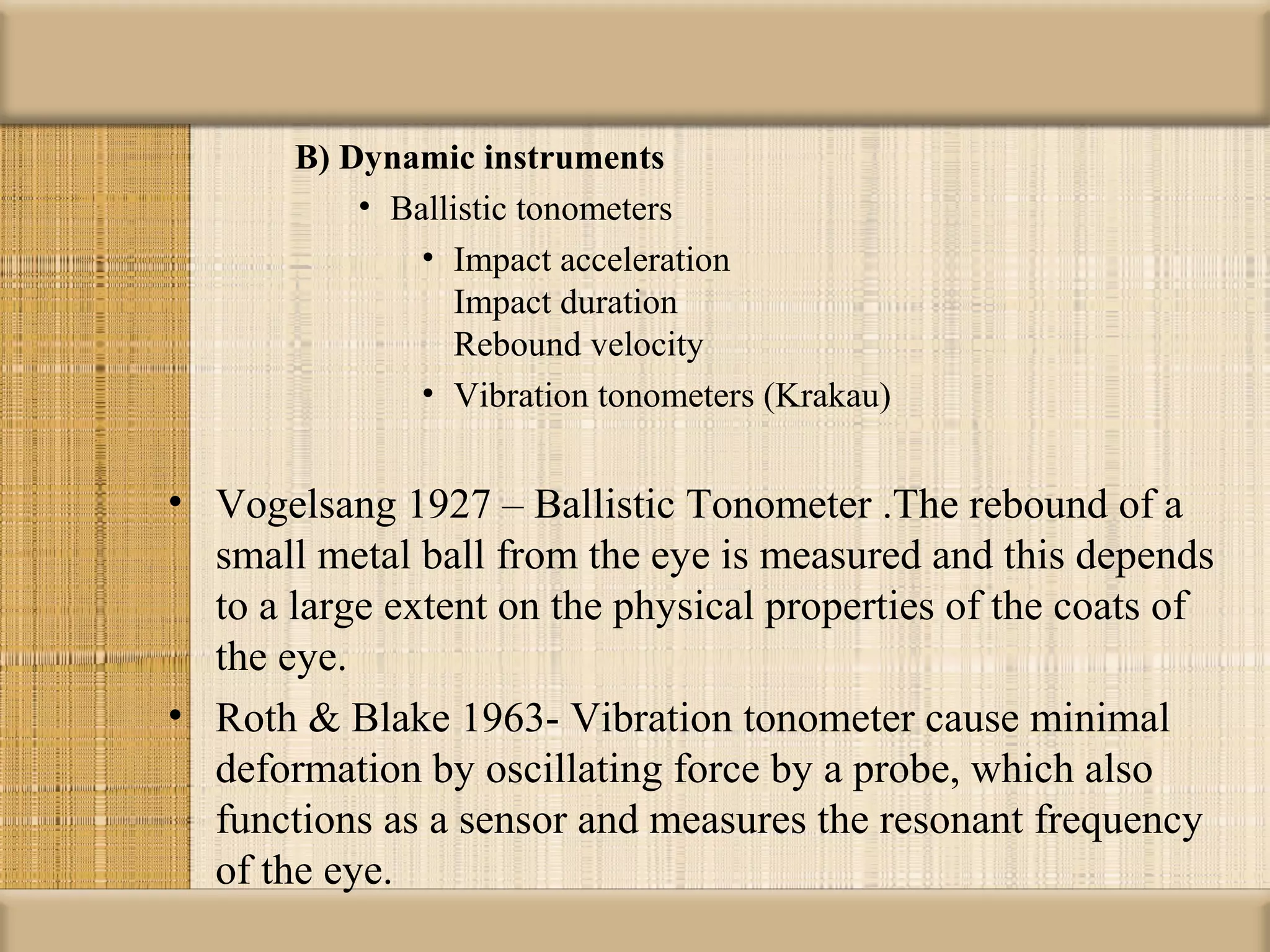 B) Dynamic instruments
           • Ballistic tonometers
               • Impact acceleration
                  Impact duration
                  Rebound velocity
               • Vibration tonometers (Krakau)


• Vogelsang 1927 – Ballistic Tonometer .The rebound of a
  small metal ball from the eye is measured and this depends
  to a large extent on the physical properties of the coats of
  the eye.
• Roth & Blake 1963- Vibration tonometer cause minimal
  deformation by oscillating force by a probe, which also
  functions as a sensor and measures the resonant frequency
  of the eye.
 