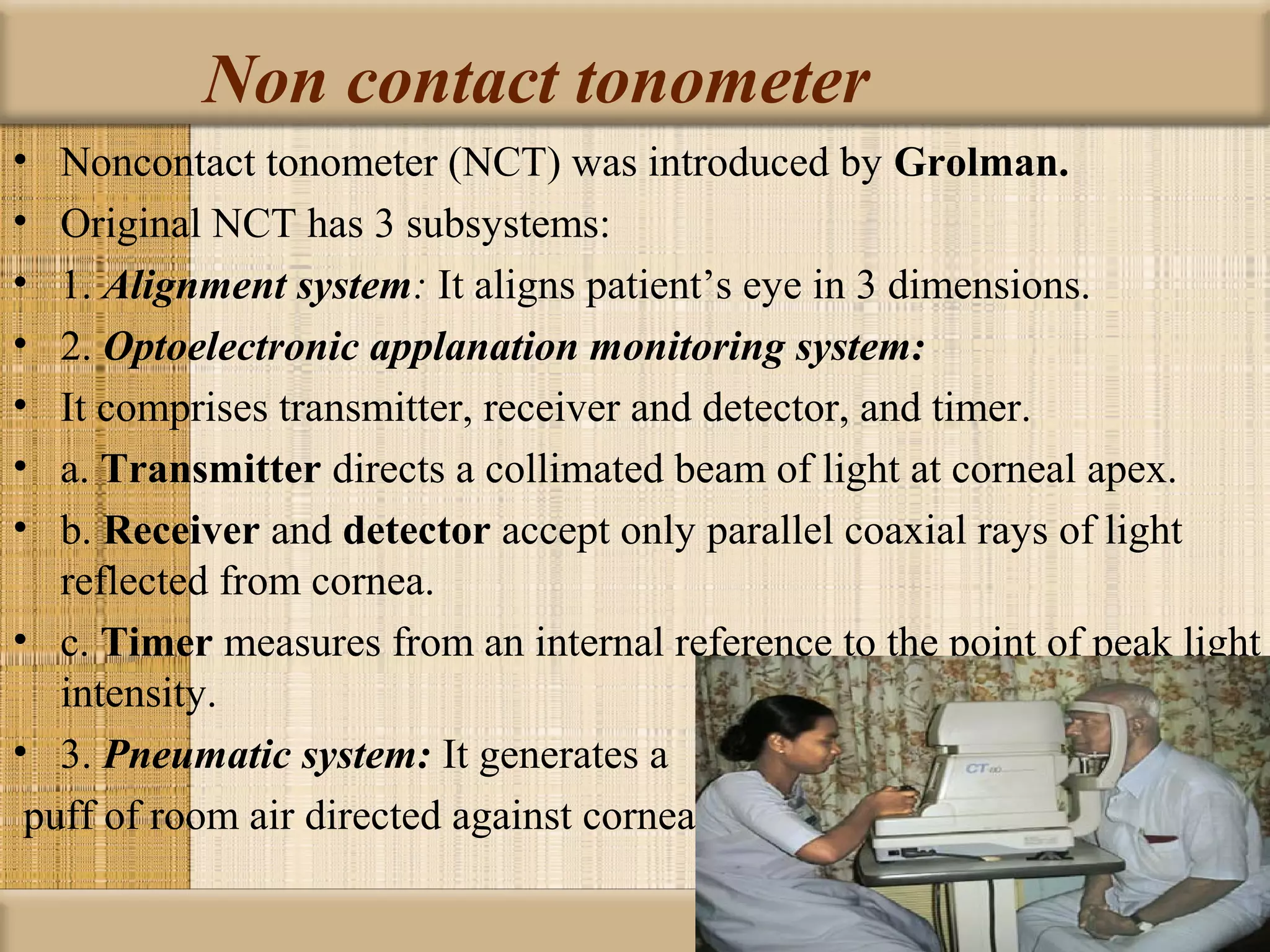 Non contact tonometer
•  Noncontact tonometer (NCT) was introduced by Grolman. 
•  Original NCT has 3 subsystems:
•  1. Alignment system: It aligns patient’s eye in 3 dimensions.
•  2. Optoelectronic applanation monitoring system:
•  It comprises transmitter, receiver and detector, and timer.
•  a. Transmitter directs a collimated beam of light at corneal apex.
•  b. Receiver and detector accept only parallel coaxial rays of light
   reflected from cornea.
• c. Timer measures from an internal reference to the point of peak light
   intensity.
• 3. Pneumatic system: It generates a
 puff of room air directed against cornea
 