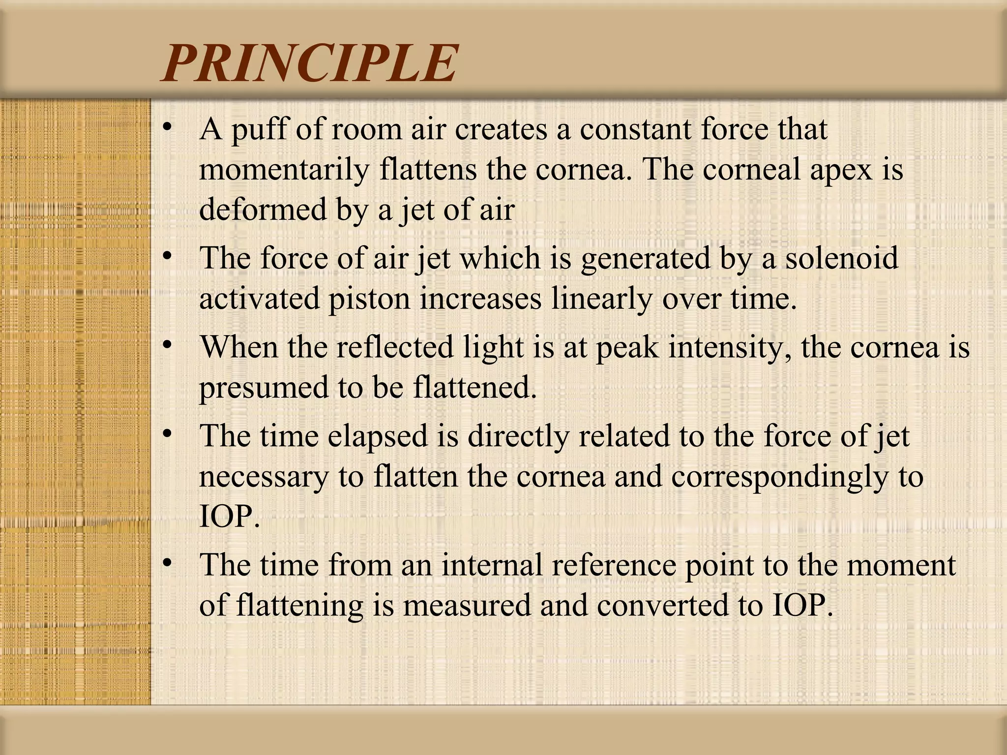 PRINCIPLE
• A puff of room air creates a constant force that
  momentarily flattens the cornea. The corneal apex is
  deformed by a jet of air
• The force of air jet which is generated by a solenoid
  activated piston increases linearly over time.
• When the reflected light is at peak intensity, the cornea is
  presumed to be flattened.
• The time elapsed is directly related to the force of jet
  necessary to flatten the cornea and correspondingly to
  IOP.
• The time from an internal reference point to the moment
  of flattening is measured and converted to IOP.
 