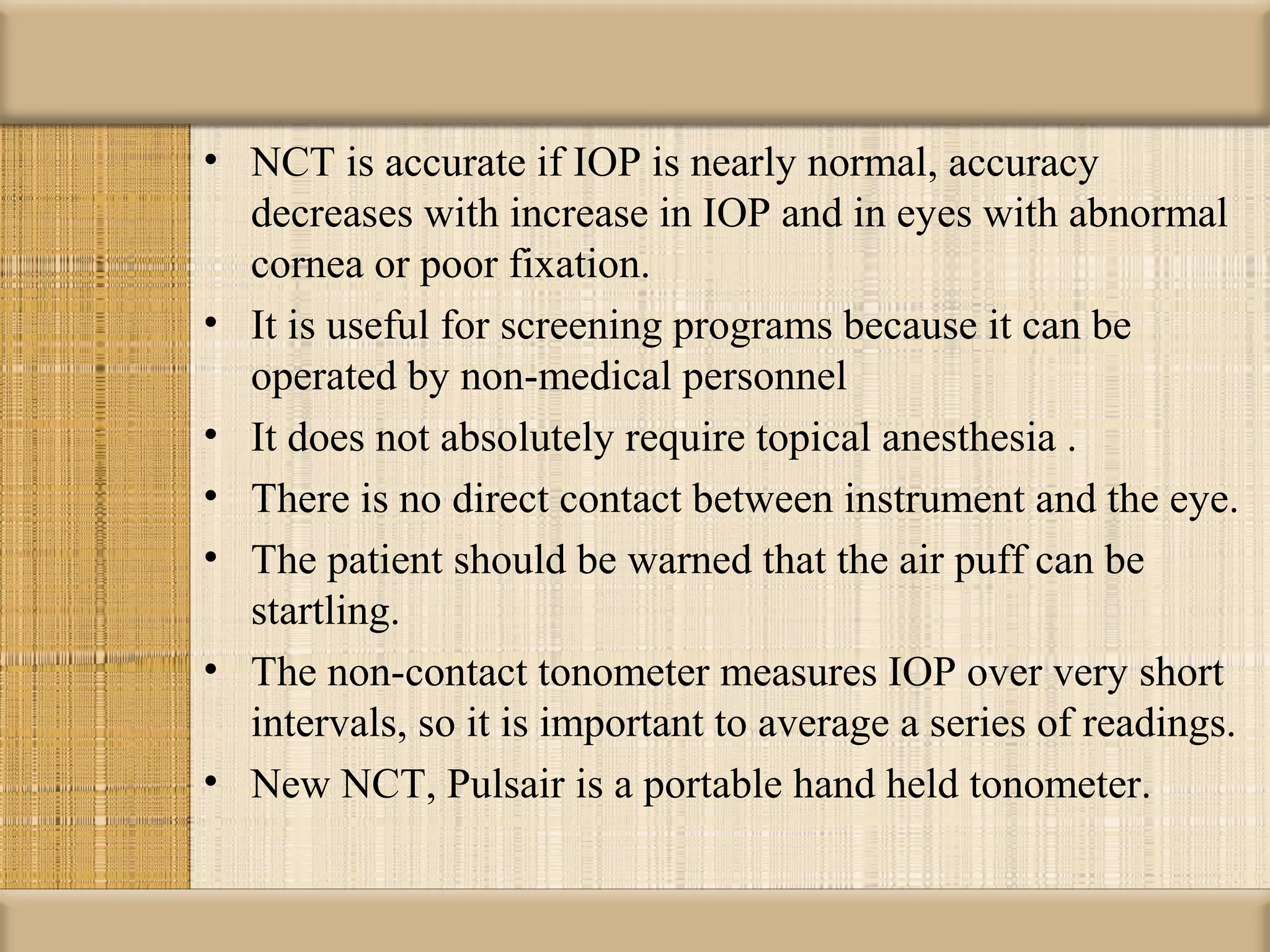 • NCT is accurate if IOP is nearly normal, accuracy
  decreases with increase in IOP and in eyes with abnormal
  cornea or poor fixation.
• It is useful for screening programs because it can be
  operated by non-medical personnel
• It does not absolutely require topical anesthesia .
• There is no direct contact between instrument and the eye.
• The patient should be warned that the air puff can be
  startling.
• The non-contact tonometer measures IOP over very short
  intervals, so it is important to average a series of readings.
• New NCT, Pulsair is a portable hand held tonometer.
 