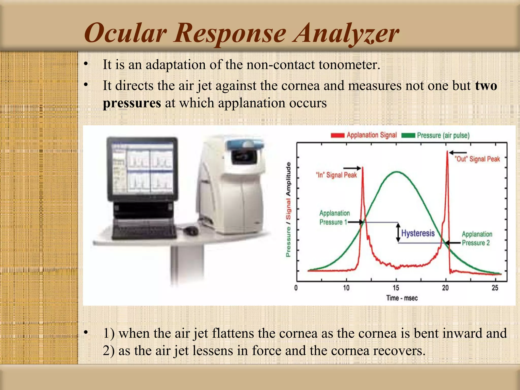 Ocular Response Analyzer
• It is an adaptation of the non-contact tonometer.
• It directs the air jet against the cornea and measures not one but two 
  pressures at which applanation occurs




• 1) when the air jet flattens the cornea as the cornea is bent inward and
  2) as the air jet lessens in force and the cornea recovers.
 