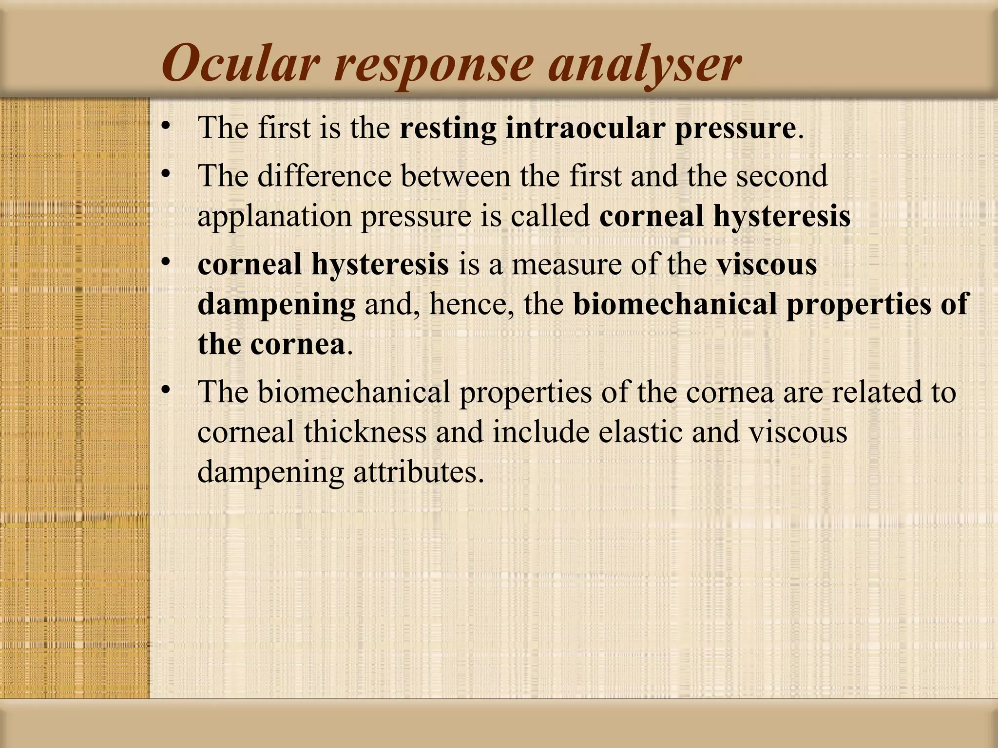 Ocular response analyser
• The first is the resting intraocular pressure.
• The difference between the first and the second
  applanation pressure is called corneal hysteresis 
• corneal hysteresis is a measure of the viscous 
  dampening and, hence, the biomechanical properties of 
  the cornea.
• The biomechanical properties of the cornea are related to
  corneal thickness and include elastic and viscous
  dampening attributes.
 