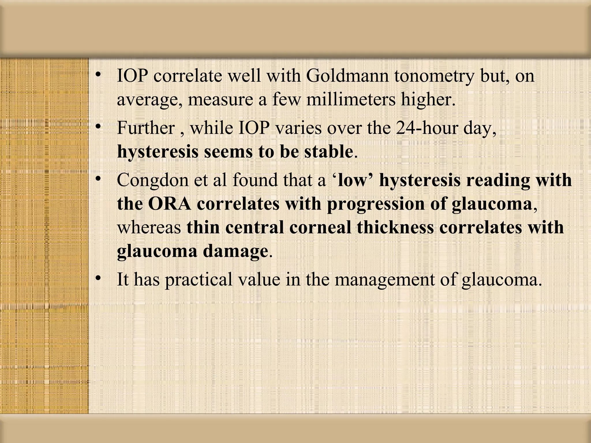 • IOP correlate well with Goldmann tonometry but, on
  average, measure a few millimeters higher.
• Further , while IOP varies over the 24-hour day,
  hysteresis seems to be stable.
• Congdon et al found that a ‘low’ hysteresis reading with 
  the ORA correlates with progression of glaucoma,
  whereas thin central corneal thickness correlates with 
  glaucoma damage.
• It has practical value in the management of glaucoma.
 