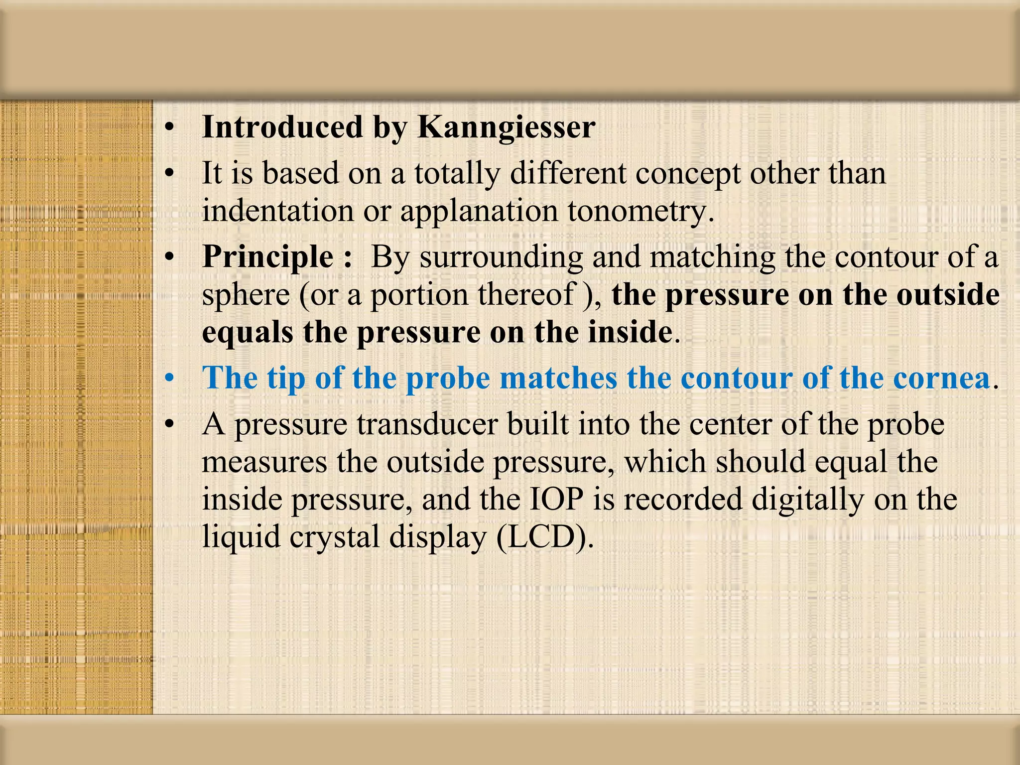• Introduced by Kanngiesser 
• It is based on a totally different concept other than
  indentation or applanation tonometry.
• Principle :  By surrounding and matching the contour of a
  sphere (or a portion thereof ), the pressure on the outside 
  equals the pressure on the inside.
• The tip of the probe matches the contour of the cornea.
• A pressure transducer built into the center of the probe
  measures the outside pressure, which should equal the
  inside pressure, and the IOP is recorded digitally on the
  liquid crystal display (LCD).
 