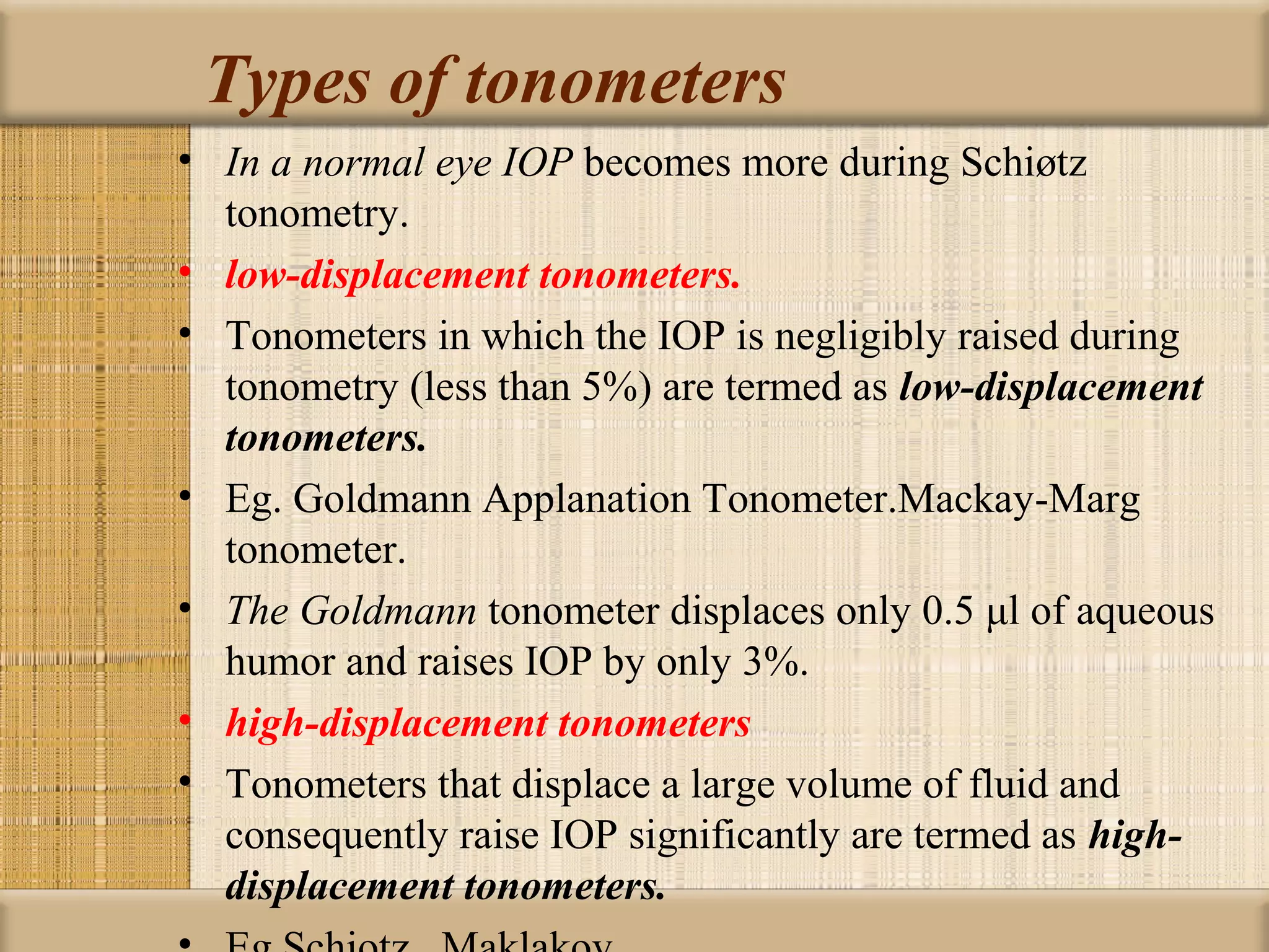 Types of tonometers
• In a normal eye IOP becomes more during Schiøtz
  tonometry.
• low-displacement tonometers.
• Tonometers in which the IOP is negligibly raised during
  tonometry (less than 5%) are termed as low-displacement
  tonometers.
• Eg. Goldmann Applanation Tonometer.Mackay-Marg
  tonometer.
• The Goldmann tonometer displaces only 0.5 μl of aqueous
  humor and raises IOP by only 3%.
• high-displacement tonometers
• Tonometers that displace a large volume of fluid and
  consequently raise IOP significantly are termed as high-
  displacement tonometers.
 