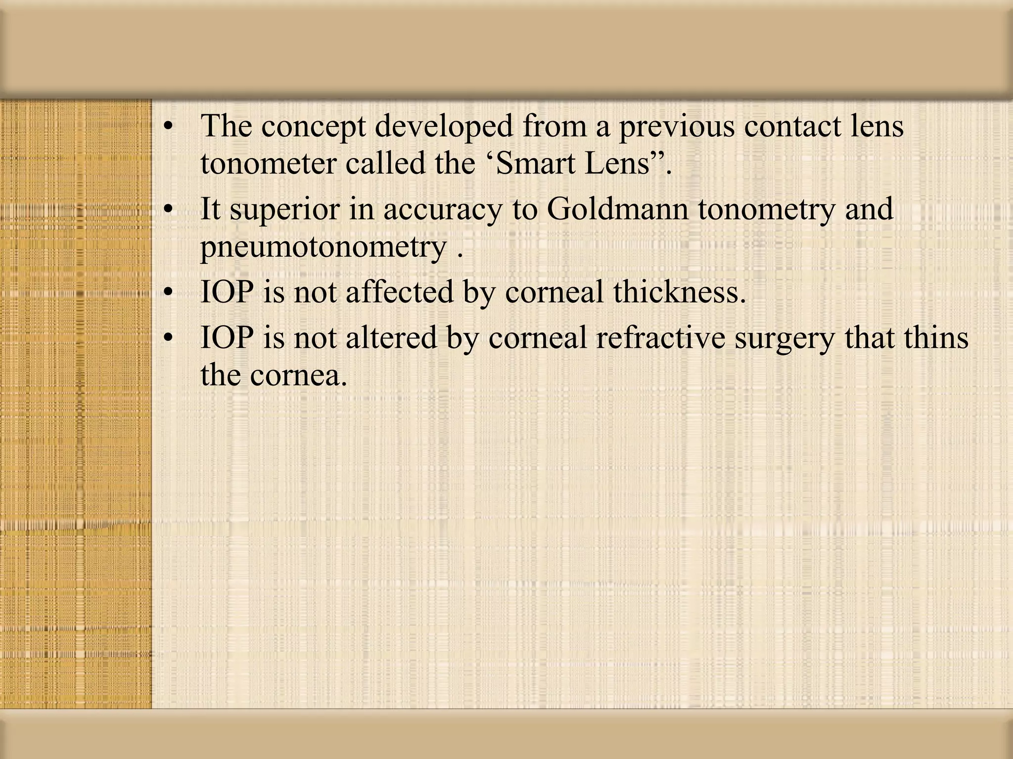 • The concept developed from a previous contact lens
  tonometer called the ‘Smart Lens”.
• It superior in accuracy to Goldmann tonometry and
  pneumotonometry .
• IOP is not affected by corneal thickness.
• IOP is not altered by corneal refractive surgery that thins
  the cornea.
 