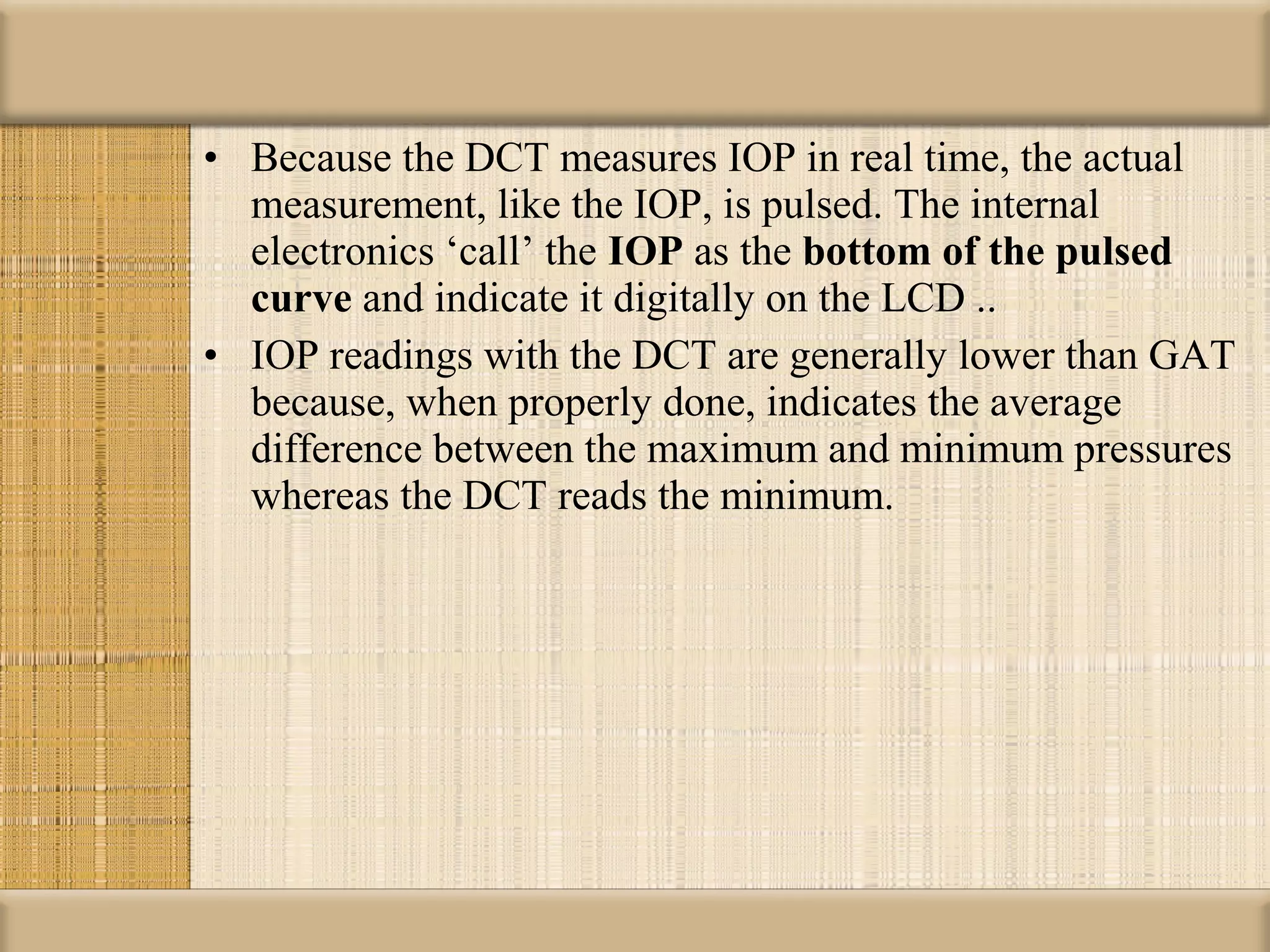 • Because the DCT measures IOP in real time, the actual
  measurement, like the IOP, is pulsed. The internal
  electronics ‘call’ the IOP as the bottom of the pulsed 
  curve and indicate it digitally on the LCD ..
• IOP readings with the DCT are generally lower than GAT
  because, when properly done, indicates the average
  difference between the maximum and minimum pressures
  whereas the DCT reads the minimum.
 