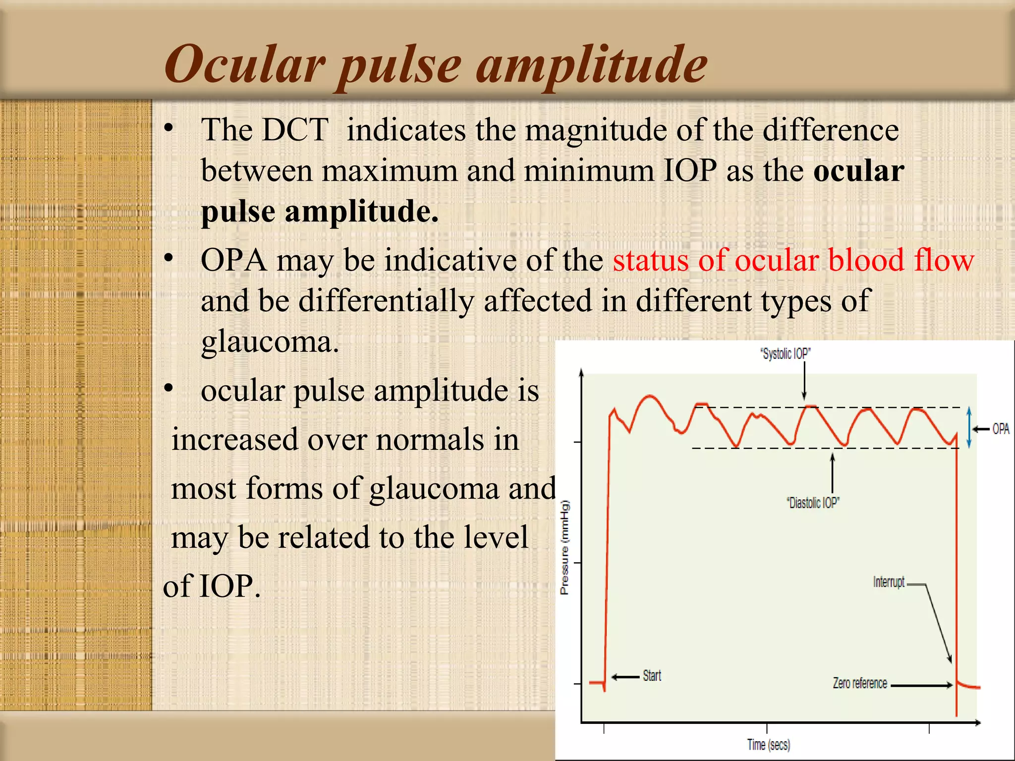 Ocular pulse amplitude
• The DCT indicates the magnitude of the difference
   between maximum and minimum IOP as the ocular 
   pulse amplitude.
• OPA may be indicative of the status of ocular blood flow
   and be differentially affected in different types of
   glaucoma.
• ocular pulse amplitude is
 increased over normals in
 most forms of glaucoma and
 may be related to the level
of IOP.
 
