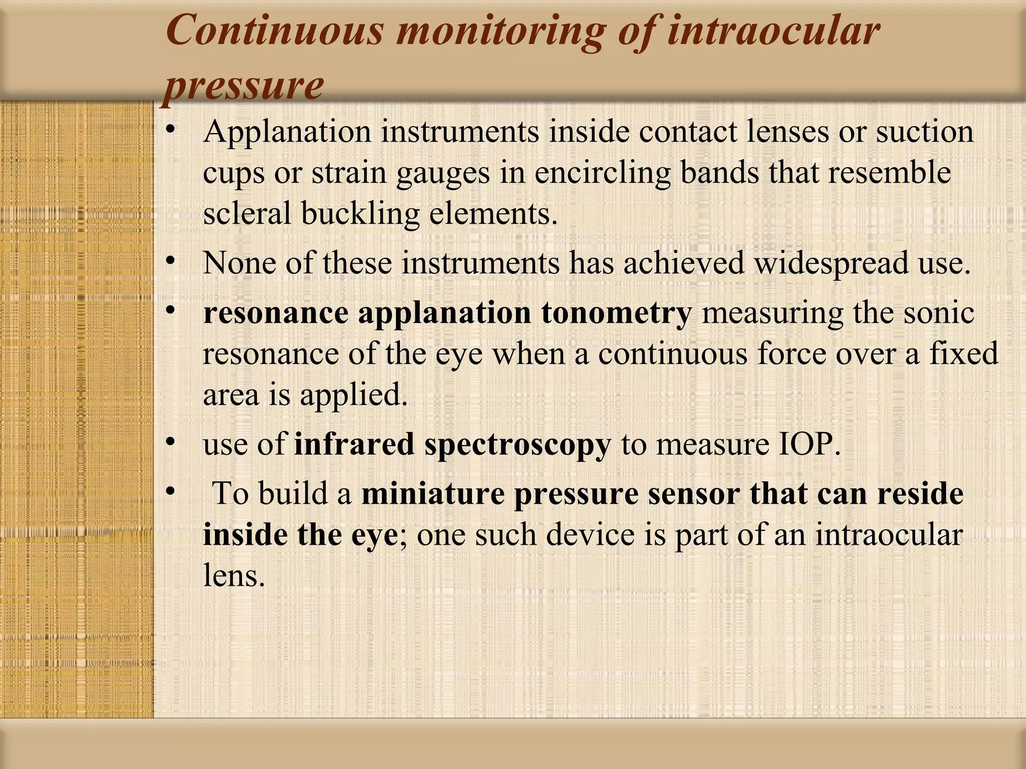 Continuous monitoring of intraocular
pressure
• Applanation instruments inside contact lenses or suction
  cups or strain gauges in encircling bands that resemble
  scleral buckling elements.
• None of these instruments has achieved widespread use.
• resonance applanation tonometry measuring the sonic
  resonance of the eye when a continuous force over a fixed
  area is applied.
• use of infrared spectroscopy to measure IOP.
• To build a miniature pressure sensor that can reside 
  inside the eye; one such device is part of an intraocular
  lens.
 
