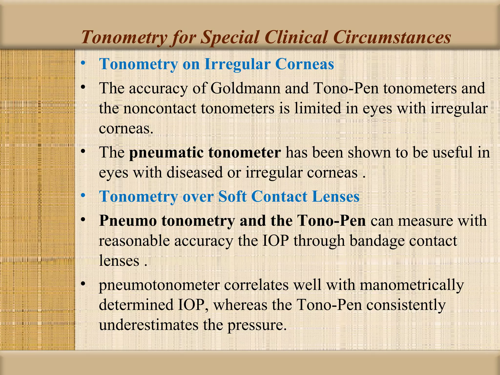 Tonometry for Special Clinical Circumstances
• Tonometry on Irregular Corneas
• The accuracy of Goldmann and Tono-Pen tonometers and
  the noncontact tonometers is limited in eyes with irregular
  corneas.
• The pneumatic tonometer has been shown to be useful in
  eyes with diseased or irregular corneas .
• Tonometry over Soft Contact Lenses
• Pneumo tonometry and the Tono-Pen can measure with
  reasonable accuracy the IOP through bandage contact
  lenses .
• pneumotonometer correlates well with manometrically
  determined IOP, whereas the Tono-Pen consistently
  underestimates the pressure.
 