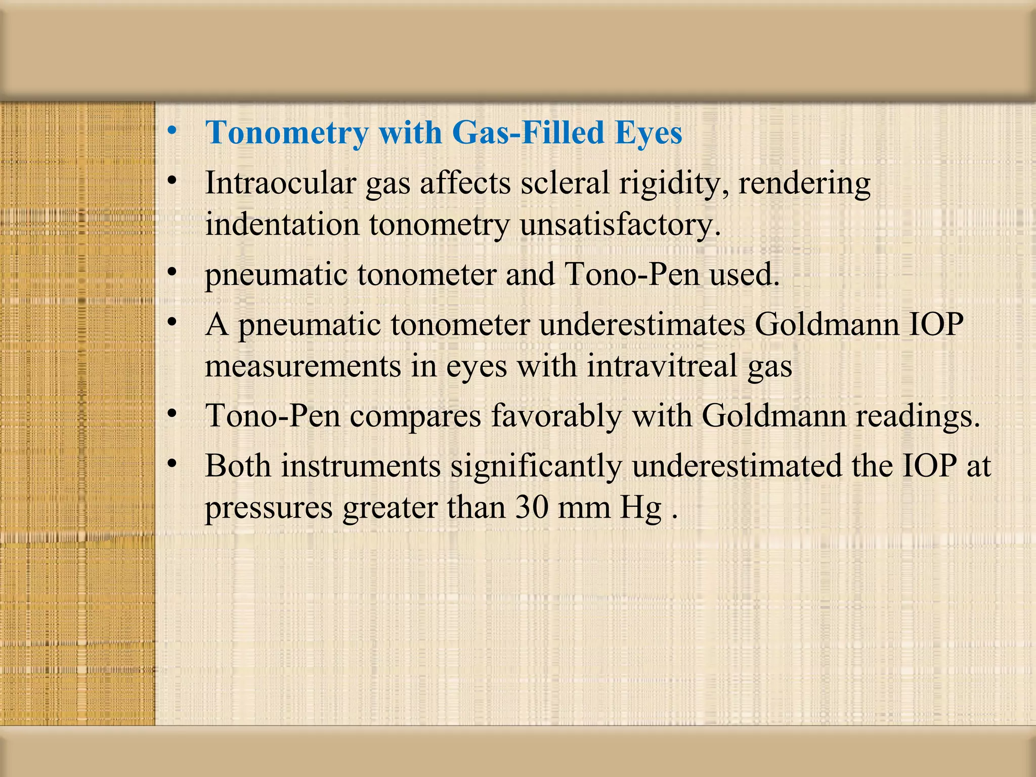 • Tonometry with Gas-Filled Eyes
• Intraocular gas affects scleral rigidity, rendering
  indentation tonometry unsatisfactory.
• pneumatic tonometer and Tono-Pen used.
• A pneumatic tonometer underestimates Goldmann IOP
  measurements in eyes with intravitreal gas
• Tono-Pen compares favorably with Goldmann readings.
• Both instruments significantly underestimated the IOP at
  pressures greater than 30 mm Hg .
 