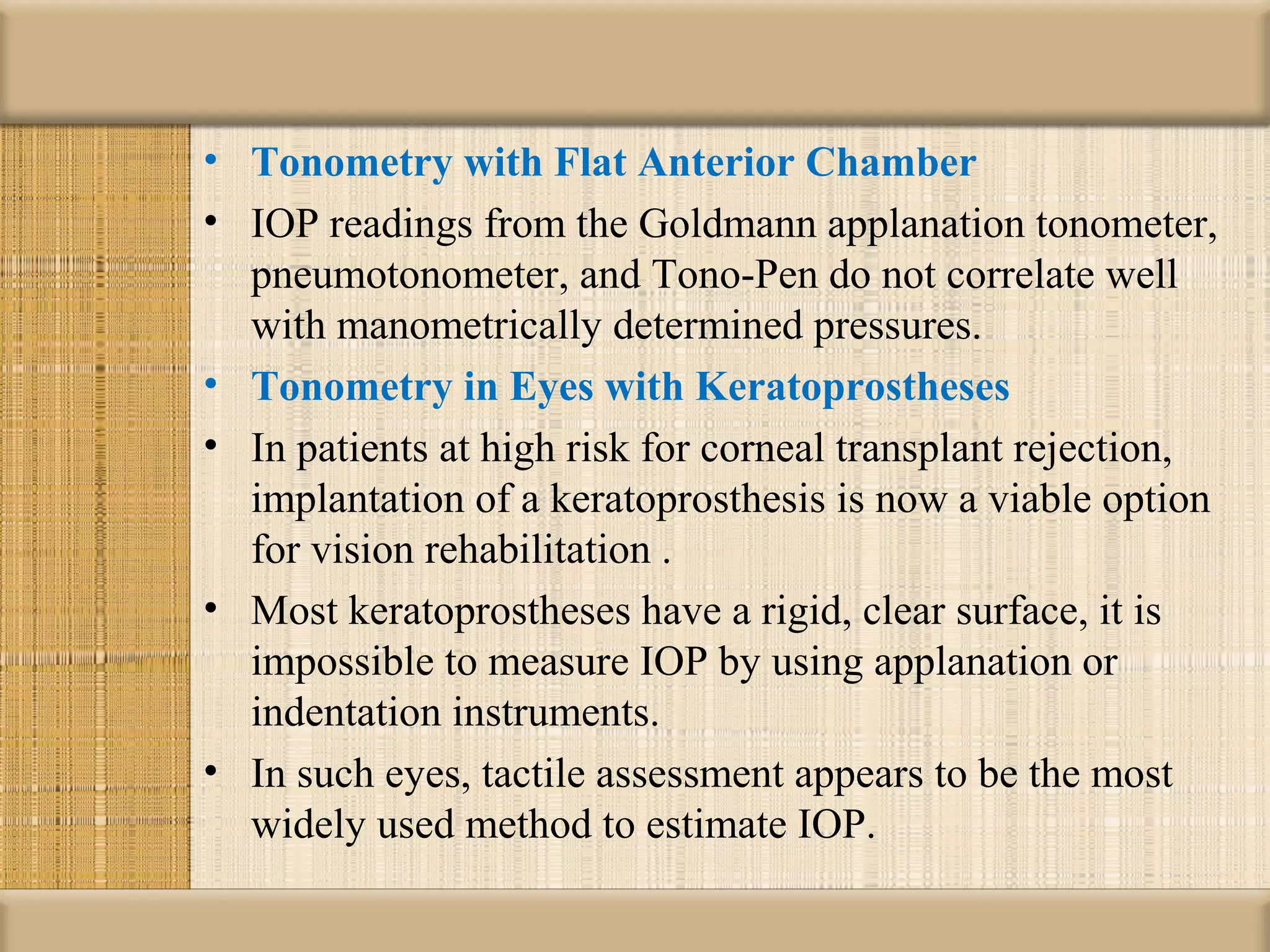 • Tonometry with Flat Anterior Chamber
• IOP readings from the Goldmann applanation tonometer,
  pneumotonometer, and Tono-Pen do not correlate well
  with manometrically determined pressures.
• Tonometry in Eyes with Keratoprostheses
• In patients at high risk for corneal transplant rejection,
  implantation of a keratoprosthesis is now a viable option
  for vision rehabilitation .
• Most keratoprostheses have a rigid, clear surface, it is
  impossible to measure IOP by using applanation or
  indentation instruments.
• In such eyes, tactile assessment appears to be the most
  widely used method to estimate IOP.
 