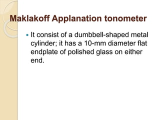 Maklakoff Applanation tonometer
 It consist of a dumbbell-shaped metal
cylinder; it has a 10-mm diameter flat
endplate of polished glass on either
end.
 