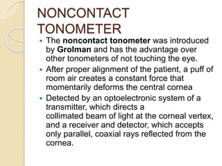 NONCONTACT
TONOMETER
 The noncontact tonometer was introduced
by Grolman and has the advantage over
other tonometers of not touching the eye.
 After proper alignment of the patient, a puff of
room air creates a constant force that
momentarily deforms the central cornea
 Detected by an optoelectronic system of a
transmitter, which directs a
collimated beam of light at the corneal vertex,
and a receiver and detector, which accepts
only parallel, coaxial rays reflected from the
cornea.
 