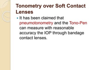 Tonometry over Soft Contact
Lenses
 It has been claimed that
pneumotonometry and the Tono-Pen
can measure with reasonable
accuracy the IOP through bandage
contact lenses.
 