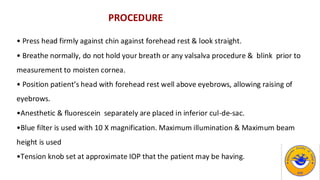 PROCEDURE
• Press head firmly against chin against forehead rest & look straight.
• Breathe normally, do not hold your breath or any valsalva procedure & blink prior to
measurement to moisten cornea.
• Position patient’s head with forehead rest well above eyebrows, allowing raising of
eyebrows.
•Anesthetic & fluorescein separately are placed in inferior cul-de-sac.
•Blue filter is used with 10 X magnification. Maximum illumination & Maximum beam
height is used
•Tension knob set at approximate IOP that the patient may be having.
 